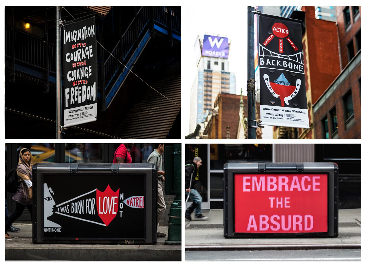 Word on the Street: Times Square Arts , 2017-18, Vinyl Street Pole Banners + BigBelly Trash Cans, House of Trees art collective Banners on view: Imagination Births Courage Births Change Births Freedom : Wangechi Mutu, Action Comes from the Backbone, Not the Wishbone : Anne Carson + Amy Khoshbin, Embrace the Absurd : Laurie Anderson + A.M. Homes, I was born for love not hatred : Anne Carson + Amy Khoshbin