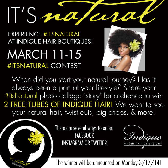 **HOW TO ENTER: The #ItsNatural Contest (the “Contest”) sponsored by Indique Hair® (“Sponsor”) starts 9:00:01 an Eastern Time (ET) on 02/12/14 and ends 9:00 am ET on 02/17/14 (the “Entry Period”). The person who submits the Entry will be referred to herein as “Entrant”. Entrants must be legal residents of the 50 United States, must be at least 18 years of age at time of entry. Entrants must post a image of their story on Facebook, Instagram, and or Twitter. and use the hashtag #itsnatural. They must also follow Indique Hair (@iloveindique) on Instagram/twitter and IndiqueHair on Facebook. HOW TO WIN: You MUST follow Indique Hair (@iloveindique) on Instagram/twitter & facebook to be entered into the contest. Then post an image on instragram and use the hashtag #itsnatural. The winner will be selected by Indique Hair on 03/17/14. The marketing department will select the winner with the most creative story. PRIZES: (Only 1 winner will be awarded a prize): Two tubes of Indique Hair in Standard Length, this excludes Extended Lengths. The winning post will be chosen by Indique's Marketing Department. ELIGIBILITY: All Entrants must be legal residents of the 50 United States or D.C., at least 18 years of age at time of entry. Employees of Indique Hair (“Sponsor”), its parent companies, affiliates, subsidiaries and advertising and promotion agencies are NOT eligible to enter or win. Void in Puerto Rico, U.S. Virgin Islands, elsewhere outside the 50 United States, and where prohibited by law. Subject to all applicable federal, state and local laws and regulations. By participating and/or accepting the contest and contest prizes, Entrants agree to be bound by these Official Rules and to accept decisions of the Sponsor as final in all matters relating to this Contest. Photographs: Sponsor will use photo submissions at the consent of the winners and at Indique’s discretion. CAUTION: ANY ATTEMPT BY AN INDIVIDUAL TO DELIBERATELY DAMAGE ANY WEBSITE OR UNDERMINE THE LEGITIMATE OPERATION OF THIS CONTEST MAY BE A VIOLATION OF CRIMINAL AND CIVIL LAWS. SHOULD SUCH AN ATTEMPT BE MADE, SPONSOR RESERVES THE RIGHT TO DISQUALIFY AND SEEK DAMAGES FROM ANY SUCH INDIVIDUAL TO THE FULLEST EXTENT PERMITTED BY LAW. GENERAL CONDITIONS: By accepting the prize, the winner consents to the use of winner’s name, photograph, other likenesses and limited biographical information for advertising, promotional or trade purposes, including but not limited to online announcements, in commerce and in all media worldwide without limitation or additional compensation, except where prohibited by law. PRIVACY POLICY & PERSONAL INFORMATION: Any entry information collected from the promotion shall be used only in a manner consistent with the consent given by entrants at the time of entry, with these Official Rules, and with Sponsor’s Online Privacy Policy. SPONSOR: Indique Hair | 380 Dorchester Ave, Unit 1 | Boston, MA 02127