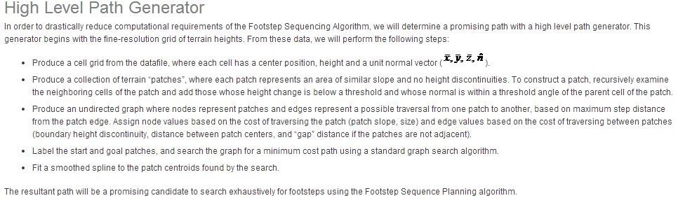 Justification of Our Approach Our approach to Learning Locomotion will be successful due to its use of salient state and action spaces, a divide-and-conquer approach with subtasks and subgoals, choosing reduced dimensional state and action subspaces for each subtask, and by providing relevant training examples. Similar reductions of spaces are typical in non-trivial examples of machine learning. The theoretical alternative is given the state of the Little Dog robot (joint angles and velocities), the state of the world (terrain map), and the goal (get to the other end of the Terrain Board), one could use pure tabular-based Reinforcement Learning to find the optimal action (servo commands) given the current state. This is a well posed reinforcement learning problem with textbook techniques that guarantee convergences. However, there are several “curses” that make this “Pure Reinforcement Learning” approach impossible. As with nearly all successful examples of nontrivial machine learning, we can “break” these curses using prior knowledge of the problem, human intuition, and approximation. The art is to determine the best way to incorporate these features without significantly degrading the solution quality. Curse of Dimensionality. If we were to discretize each of the 12 joint angles, 12 joint velocities, and 3 orientation angles and velocities into only 10 discrete values, there would be 1030 states of the robot! This search space is too large to exhaustively search. To break the curse of dimensionality we will focus on promising regions of the state space, reduce the search space through the use of salient features as state variables, use approximation functions for generalization across regions of state space, and accept suboptimal but good solutions. Needle in a Haystack Curse. In the space of control systems, the quantity of good controllers is very small compared to the quantity of all possible controllers. For systems such as legged robots, in which all bad controllers are equally bad with respect to the goal (how does one compare which of two robots fell down “better”?), the small subset of good controllers lives on “fitness plateaus” in the search space. Finding these plateaus can be a “needle in a haystack” problem. To break the needle in a haystack curse, we will guide learning onto plateaus in fitness space by providing examples, seeding learning routines, and narrowing the range of potential policies through the choice of control system structure. Curse of Delayed Rewards with a Complex Task. The goal of the Learning Locomotion competition is to traverse the Terrain Board as quickly as possible. Thus no reward is given (and thus no learning occurs) in the pure Reinforcement Learning approach until a very complex sequence of actions is accomplished purely as a matter of chance. Crossing the board by pure chance would eventually occur theoretically, but with the complexity of this problem it would take a prohibitively long amount of time. To break the curse of delayed rewards, we will divide the problem into subtasks, provide intermediate rewards for partial work towards a goal, and seed value functions through examples. Curse of the Expense of Real World Trials. The time cost of performing exploratory actions on a real robot is high. If each trial takes one minute, even a fully automated system can only perform 1440 trials per day. One cannot afford to waste these precious trials on unguided pure Reinforcement Learning in massive state spaces. To break the curse of the expense of real world trials, we will run numerous trials in simulation, and focus on potentially good solutions without exhaustive exploration of all possibilities. In deciding which elements of expert knowledge to incorporate in the design of the learning algorithm, one must make a tradeoff between reducing the time to find a good solution in the reduced space of possibilities and reducing the potential optimality of solutions. Incorporating those elements of human knowledge that are fundamental to the problem of quadrupedal locomotion will have the greatest cost-benefit. Restrictions that are incorporated simply to make the problem tractable, or based on misconceptions of the quadrupedal locomotion problem would have the least cost-benefit. The trick is recognizing the difference and being masterful in the most appropriate incorporation of the most fundamental domain knowledge.