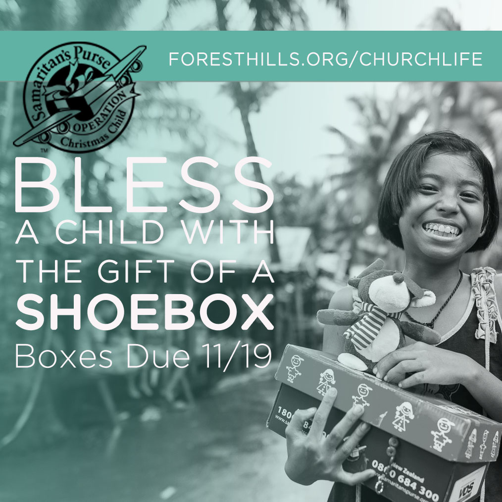 Operation Christmas Child will run from now until 11/19. Pick up empty boxes and brochures in the Gathering Place or the Fellowship Hall, and return filled boxes to the Conference Room. Please note a few changes this year: no toothpaste or candy will be allowed, and a donation of $9 per box is requested. For examples of how to fill your box or to register your box so you can follow its path, visit foresthills.org/churchlife .