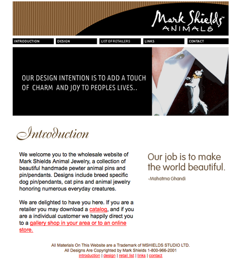 Mark Shields Animals Mark is a master jeweler and needed a site to brand his work. We worked hard in trying to bridge traditional and modern feel for his site and to appeal to a wide audience of ages, non-profits, and retailers nation wide. 