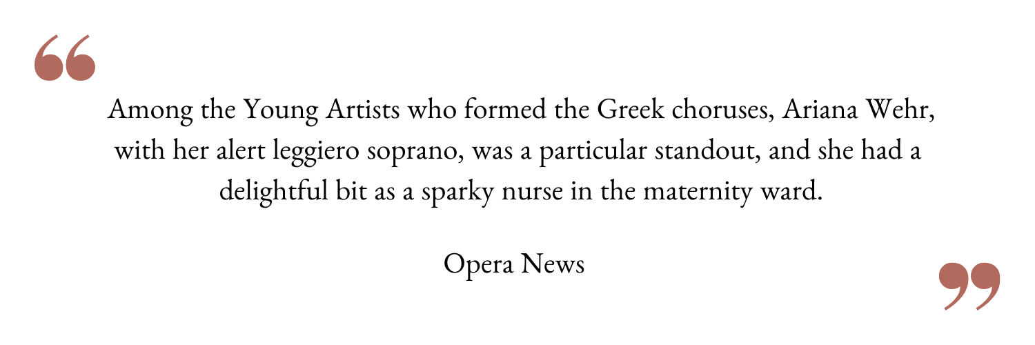 Among the Young Artists who formed the Greek choruses, Ariana Wehr, with her alert leggiero soprano, was a particular standout, and she had a delightful bit as a sparky nurse in the maternity ward..png