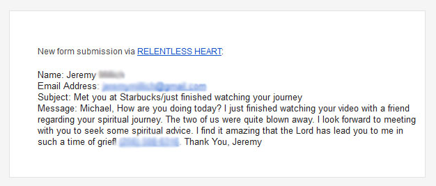 This was a complete stranger, whom the Lord had laid on my heart at a Starbucks. I had no idea what he was going through, but I sensed he was struggling. I handed him a card and after he watched the story, he sent me this email. I met with him afterwards and learned that he was just weeks away from a terrible custody battle court hearing. He was desperately trying to defend himself against false accusations that could prevent him from ever seeing his little girl. He was angry, hurting, and so confused about what to do and about how to defend himself. I was able to meet with him and encourage him in how to trust the Lord, for his defense. Weeks later, with all odds stacked against him, God gave him victory in the court and he ended up getting more than adequate time sharing with his beautiful little girl, whom I got to meet and fell in love with. He concluded, if the Lord can do this for Michael, he can do this for me. Him seeing the story of what God had done in my behalf, gave him the courage to trust the Lord on his behalf. Our Father is so FAITHFUL!!