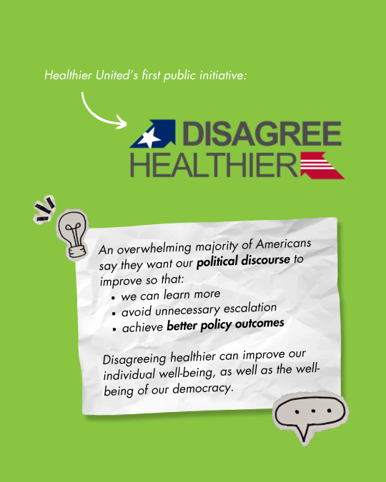  Healthier United’s first public initiative: Disagree Healthier     An overwhelming majority of Americans say they want our    political discourse    to improve so that:    we can learn more    avoid unnecessary escalation    achieve    better policy