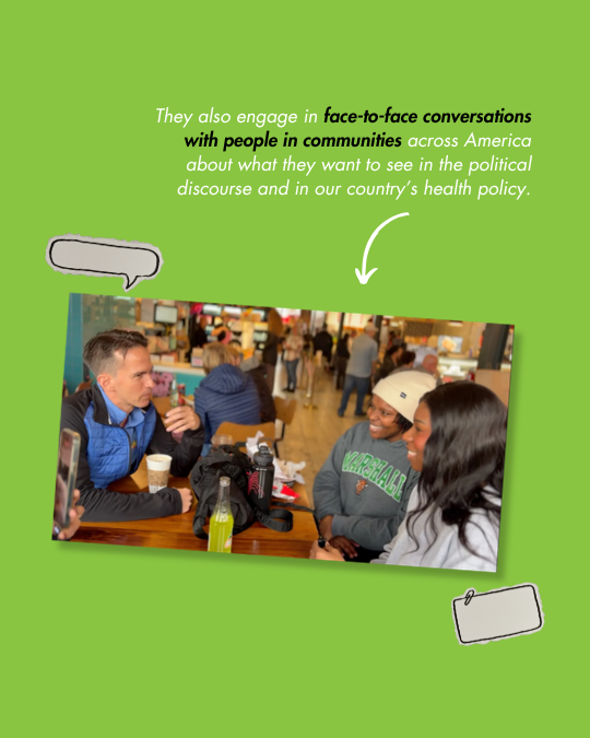   They also engage in    face-to-face conversations with people in communities    across America about what they want to see in the political discourse and in our country’s health policy.  