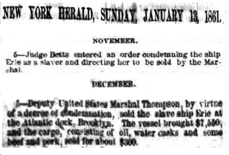 Two cropped citations from the New York Herald , January 13, 1861 from the paper's lengthy review of Court actions in the year of 1860. They read as follows: "November 5 - Judge Betts entered an order condemning the ship Erie as a s slaver and directing her to be sold by the Marshal." "December 5 - Deputy United States Marshal Thompson, by virtue of a decree of condemnation, sold the slave ship Erie at the Atlantic dock, Brooklyn. The vessel brought $7,550, and the cargo, consisting of oil, water casks and some beef and pork, sold for about $300"