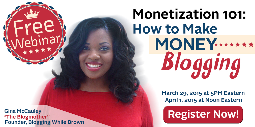 We want everyone to come to the conference ready to go. We realize that a number of our attendees are new to blogging so we've prepared an introductory webinar for members of the Blogging While Brown family who want an introductory overview of how to make money blogging. Gina McCauley, the founder of the Blogging While Brown conference will be presenting the session. Gina will cover common reasons why bloggers don't make money, a basic blogging business plan and case studies of successful blogging businesses. We've scheduled two dates: Sunday, March 29th at 5:00PM Eastern and Wednesday, April 1st at Noon Eastern. You can sign up for the webinar of your choice by clicking on the link for your preferred date: Signup for Sunday, March 29th at 5:00PM Signup for Wednesday, April 1st at Noon Eastern