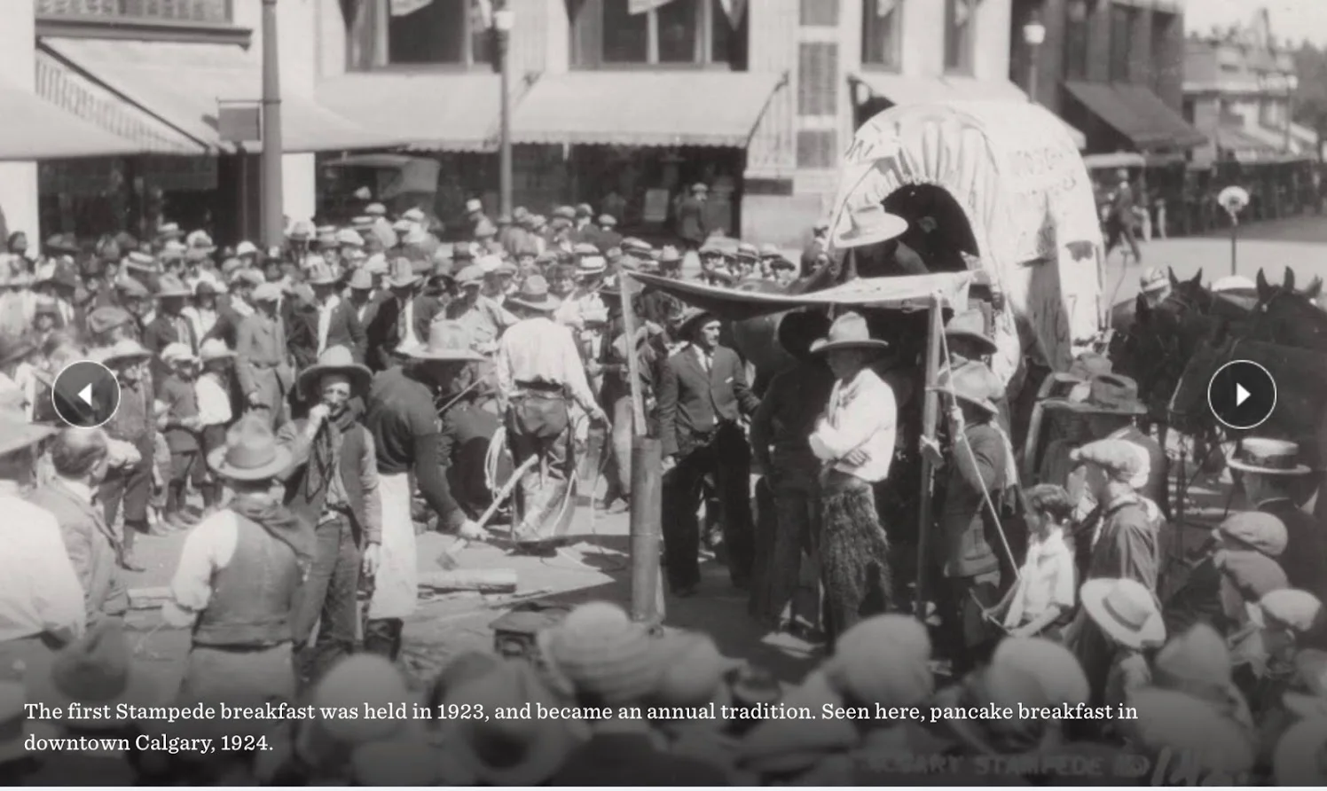 On the morning of July 9, 1923 (first day of Stampede) Guy Weadick persuaded some of the chuckwagon drivers to go downtown to give a glimpse of their wagons to the public. Jack Morton unloaded his stoves and set up shop cooking pancakes and giving them out free to those who had come out to watch. And that’s how the free stampede breakfast history got started. LInk: Stampede Breakfast History