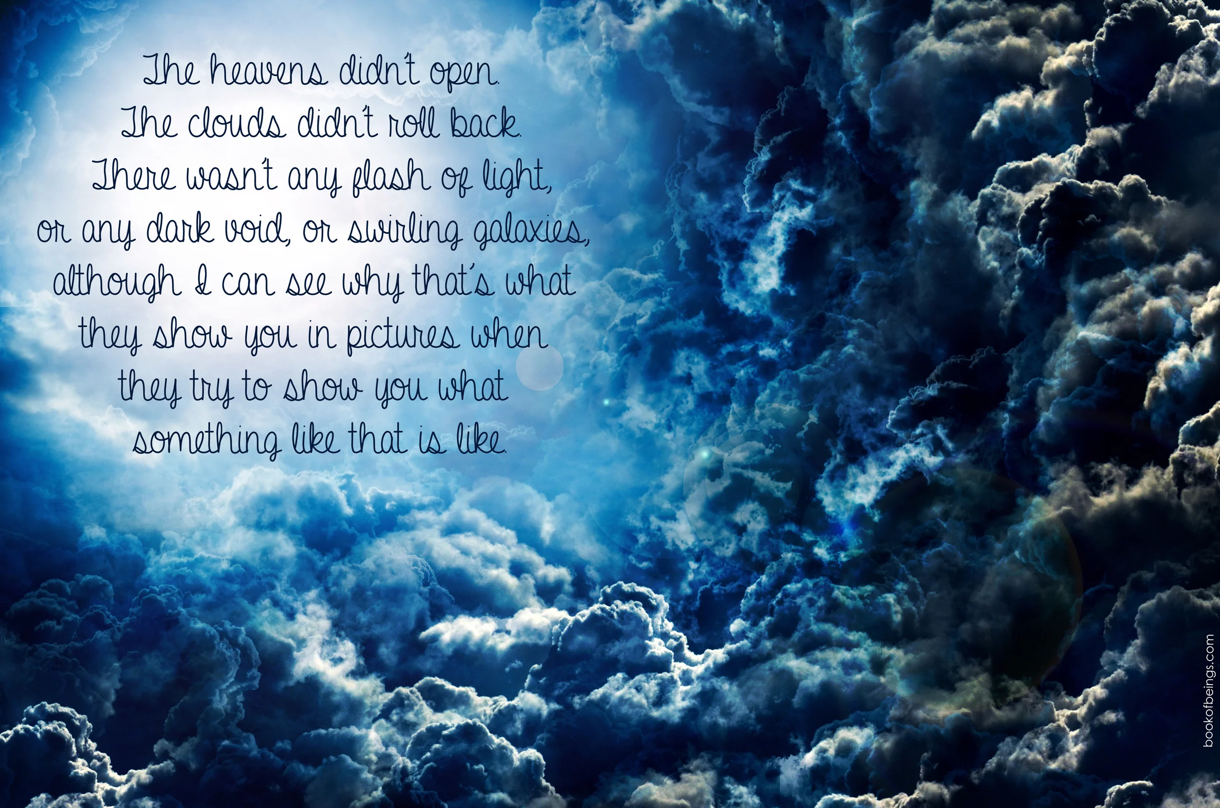 from Chapter 21 The heavens didn't open. The clouds didn't roll back. There wasn't any flash of light, or any dark void, or swirling galaxies, although I can see why that's what they show you in pictures when they try to show you what something like that is like. The Book of Beings Read-Along at bookofbeings.com 