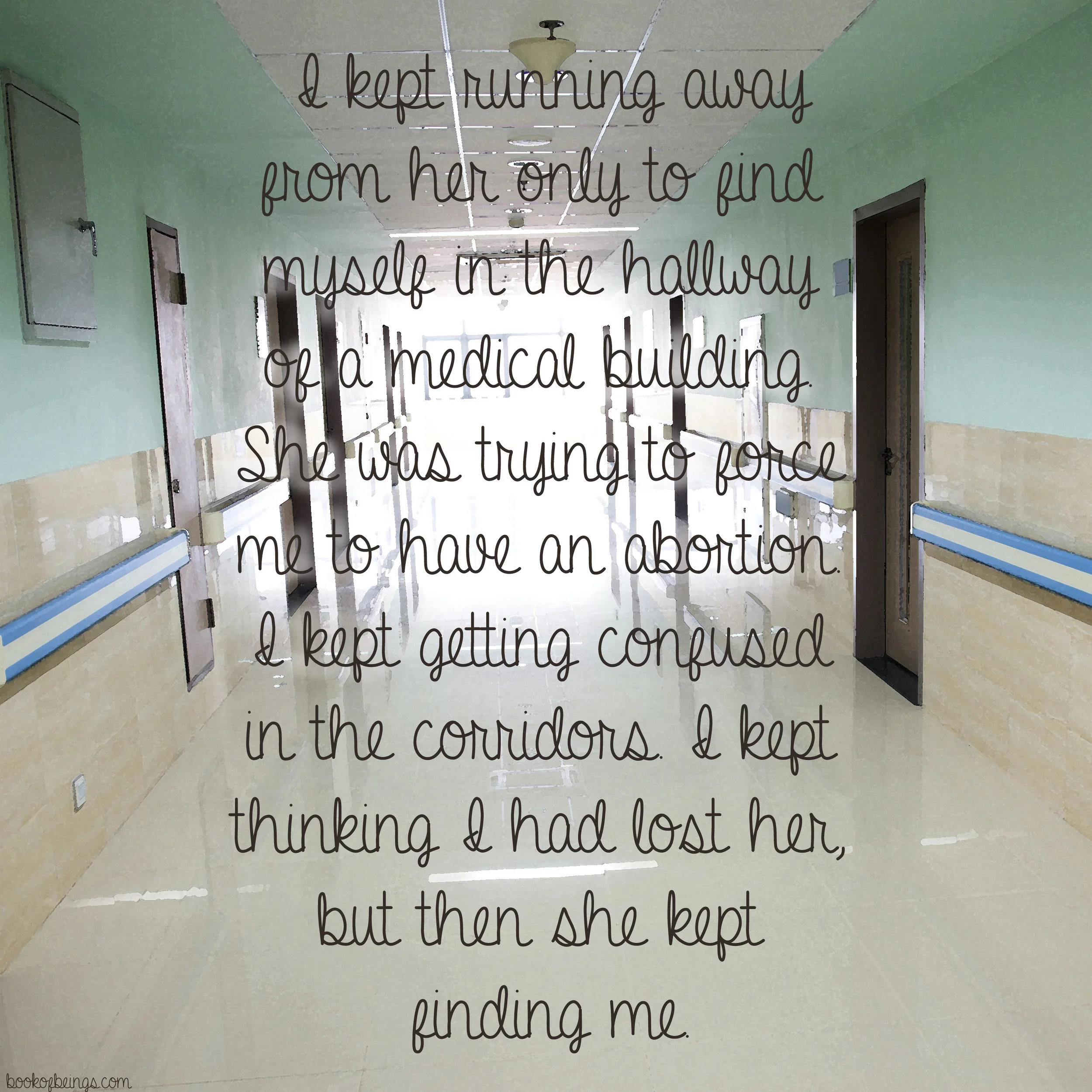 from Chapter 27 I kept running away from her only to find myself in the hallway of a medical building. She was trying to force me to have an abortion. I kept getting confused in the corridors. I kept thinking I had lost her, but then she kept finding me. The Book of Beings Read-Along at bookofbeings.com 