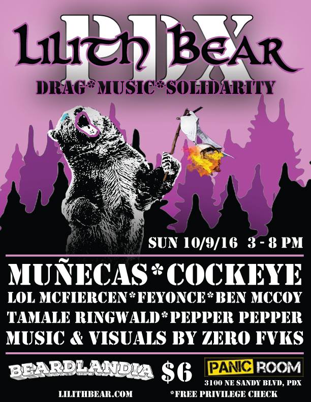 Lilith Bear is an afternoon of live music from your favorite 90s inspired bands and DJs alongside some kick-ass Lesbearonic drag, in the spirit of all things Lilith! This October LILITH BEAR travels to the Pacific Northwest to sing our siren’s song at BEARDLANDIA, the inaugural Portland bear run showing off all that PDX has to offer! LIVE MUSIC from: Muñecas (SF), Cockeye (PDX) DRAG PERFORMANCES from: LOL McFiercen, Tamale Ringwald, Pepper Pepper, Ben McCoy, Laundra Tyme, Scarlett Letters, and Feyonce! DJ set with VISUALS from: Zero Fvcks Doors at 3PM $6 cover, with free privilege check! For more information check out these websites: www.lilithbear.com www.beardlandia.com