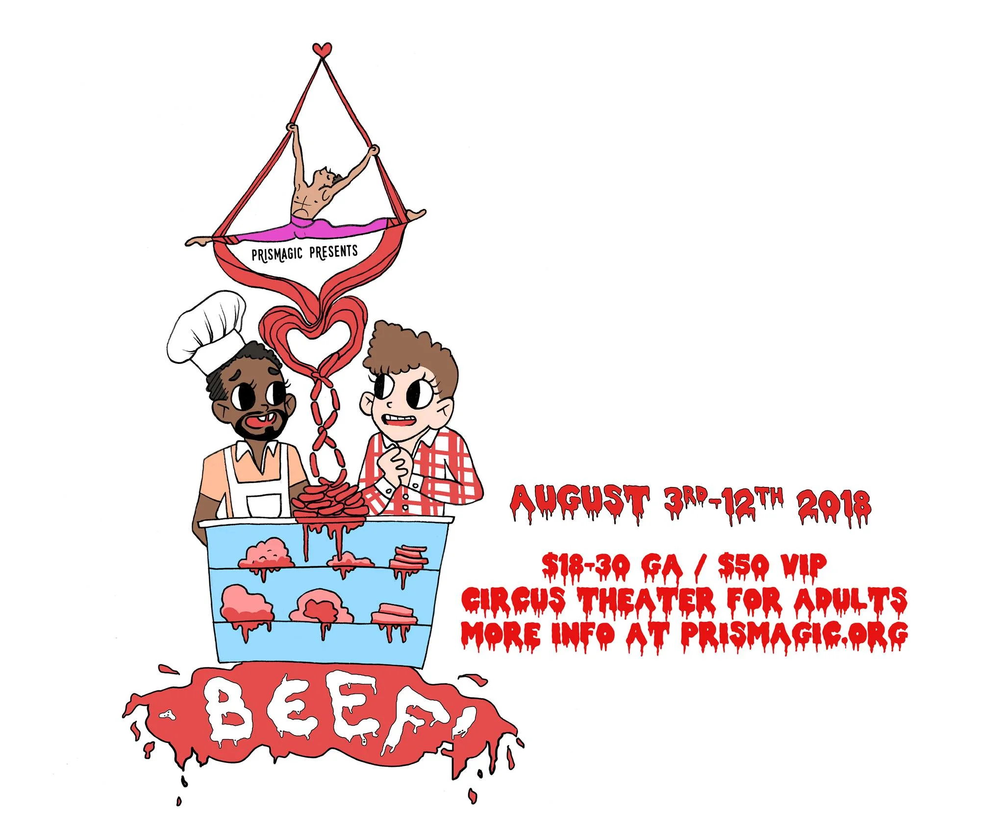 Prismagic Newest Production BEEF! Portland's favorite narrative circus is at it again with BEEF! , a circus variety cabaret! Something's queer in the butcher shop when a regular day of flirting and tenderizing turns into a crazy meat nightmare! From the great minds of John Hernandez, Petra Delarocha, and Lady Coquine, Prismagic brings you a love story that will warm your heart.. and your nethers! Join us for a super sexy evening of glamour-gore! BEEF is a circus theater production featuring aerial, dance, singing, burlesque, contortion, juggling, drag, magic and more in the newly remodeled Backyard Theater. Friday, August 3rd @ 8pm Saturday, August 4th @ 8pm Saturday, August 11th @ 8pm Sunday, August 12th @ 8pm Our outdoor theater is close up and initmate, there is no bad seat in the house. Please bring your own pillow or chair to sit upon. Featuring a 22ft aerial point that can be seen from 180 degrees. Concessions will be available before the show and at intermission. No outside food or drink please. VIP $50 (Only 6 available per show!) Included premium seating, extra cozy pillows and lounge area to watch the show, plus choice of drink and snack at intermission. General Admission $18-30 Seating is first come first serve. Please bring your own chair, or blankets or pillows to view the show in our intimate outdoor theater. The Backyard Theater is a private residence located off Alberta Street and 33rd Ave. You will receive the address if you buy a ticket online. Otherwise address will be posted the week of the show. Mark your calendars now, 4 shows only! This production is for ages 17 and up.