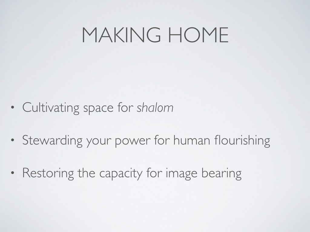Home is the place where we rest, where we belong, where we are known, where we are cared for and where we extend care, where we are equipped for the outside world, where we are welcome and can welcome others (see Margaret Kim Peterson, Keeping House , 25). Home is the space where people made in God’s image can flourish—can bear God’s image in the world. So home is a space where human flourishing happens—both those who reside in that space and those welcomed into that space. Home is wherever shalom is practiced—wherever complete reconciliation occurs (Keller, Generous Justice , 174). We would do well, then, to think of “home” in a very primary sense (the actual house or apartment in which you live) and a rather figurative sense (the atmosphere of flourishing).