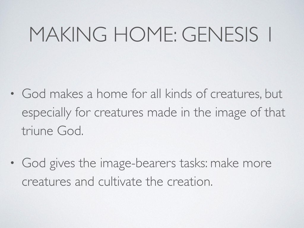 As the Bible begins, we see God making a home, and it’s especially suited for those creatures made in the image of the triune God. In the first home that God made for them, our first parents had everything they needed: beauty, shelter, food, work, companionship (see Peterson 22). And what are these image-bearers to do at home? They are to make more creatures and cultivate the creation.
