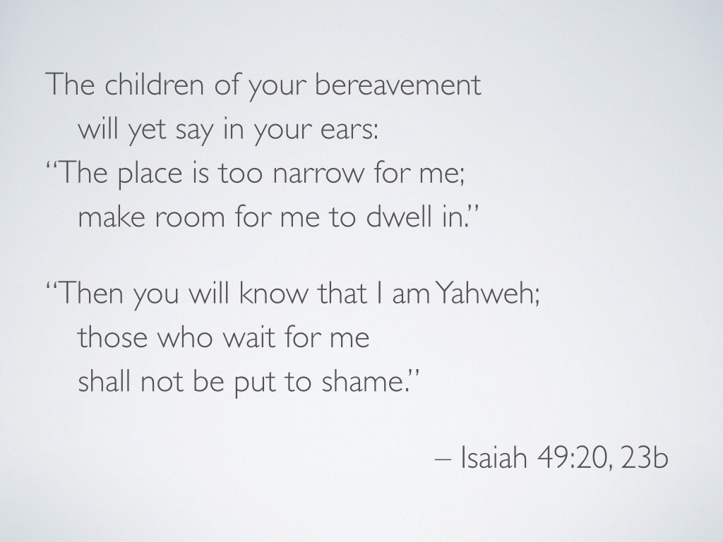Let’s take a slightly closer look at one of those passages… In Isaiah 49:19–23, God promises that impossible families will dwell in previously forsaken land (v 20). In fact, there will be more children than the land can hold (vv 19–21). They will come home through foster care (vv 22–23a). This prophecy speaks to the adoptive family that God is building (see Romans 8, Ephesians 1, Galatians 4)—the family we call the church. God will make this happen for his own name’s sake (v 23). Though one might certainly read these verses and see all the more keenly the earthly importance of foster care and adoption, we must see that these verses are not about human families. Instead, they are about the kind of evangelism and justice embodied in the largest prophetic iterations of hospitality and homemaking. Israel has a duty to make home for strangers who will be her very own children. There are many different theological and practical implications for this truth, but one way that Christians get to participate in the in-gathering described here is through gospel-centered care for others. Make room. Make room for many. Make room for many to dwell. Make the “other” belong. Don’t do any of this apart from the knowledge that Yahweh is God. Wait for him. You won’t be put to shame.