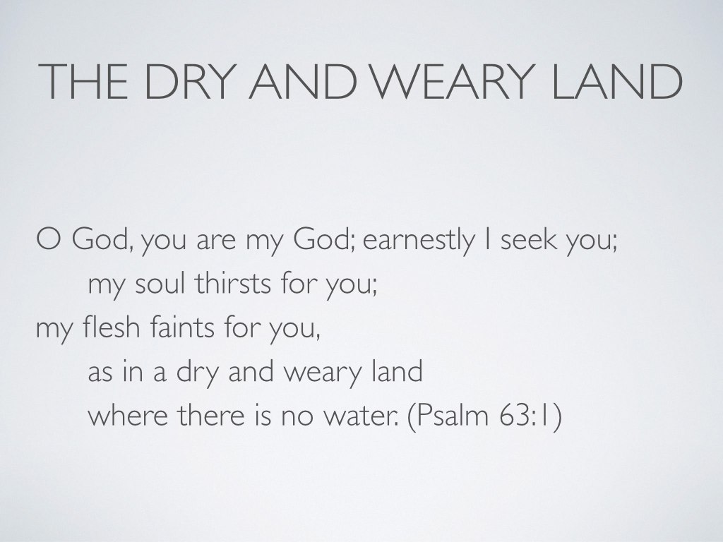When I contemplate all of this, I feel a great aching and longing. As much as I enjoy my own home, and as much as I enjoy practicing and receiving hospitality in this world, and as much as I love the vision of home that God has given us for the age to come, I can never escape the reality that this world is largely inhospitable, and relatively few people experience any sense of home here. So…think about the deserts in Scripture, and think about what deserts meant to the first readers of Scripture. This is where that “dry and weary land” phrase in the title of my talk comes from—the desert in Psalm 63. It’s hard to be at home in a desert, but the desert in Scripture does not simply represent harsh living conditions. Desert is the path to exile, whether because of excommunication or external empire. 