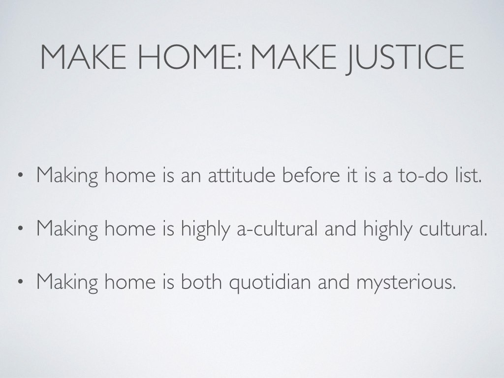 Making home is an attitude before it is ever a to-do list. It requires humility (example of housework) and an attention to the other. “Our culture’s ideal self, especially the accomplished, professional self, rises above necessity, the humble, everyday, ordinary tasks that are best left to unskilled labor” (Kathleen Norris, The Quotidian Mysteries , 40). Making home is both highly a-cultural and highly cultural. Even as we continually struggle to decontextualize our understanding of home in order to orient ourselves around a gospel sense of home, we must remember that we cannot absent ourselves from culture. We must continually enact our theological understanding of home on a diverse cultural milieu. But don’t be afraid to ask the smallest questions first. Remember, hospitality isn’t about fixing the world’s wrongs. It’s about loving the other. Sometimes that is as simple and significant as opening your dinner table to someone. Just this week, I finally read Rosaria Champagne Butterfield’s conversion memoir The Secret Thoughts of an Unlikely Convert , and I think it is tremendous. It would not sit easily with all readers, but I recommend it highly nonetheless. Butterfield returns often to the importance of experiencing hospitality and the occasional awkwardness and grief of having practiced it. For her, receiving hospitality meant that another family’s home became her “safe haven” (78). Later, when she and her husband regularly host a house church and then begin to serve as foster parents, she reminds us that the regular practice of hospitality yields great joy because it requires hard work and vulnerability. “A family that never opens its heart never feels heartbroken,” she writes. “A family that never welcomes in others never misses them when they leave” (124). Making home is a quotidian affair, but it is also a mystery. The dailiness must, as much as is possible, always have the future in view. Remember your home—the home Jesus is preparing for those who love him. Make home now in view of that. You’ll still need to do the laundry and scrub the toilets. You and the image-bearers with whom you make home will have greater opportunity to flourish when you practice good housekeeping (that is, when you craft healthy meals, minimize concern for shelter of body and things, keep tidy spaces for conversation and creativity, and regularly shoo germs from the premises). But if you make home here with an eye to your home in the new Jerusalem, it will only feel normal to welcome strangers into your present home. In fact, it should feel increasingly normal to correlate “home” with “justice.” For in the broadest sense, making home is closely connected to “the heart of the biblical understanding of justice: the restoration of the human capacity to bear the image in all its fulness” ( Playing God 83).