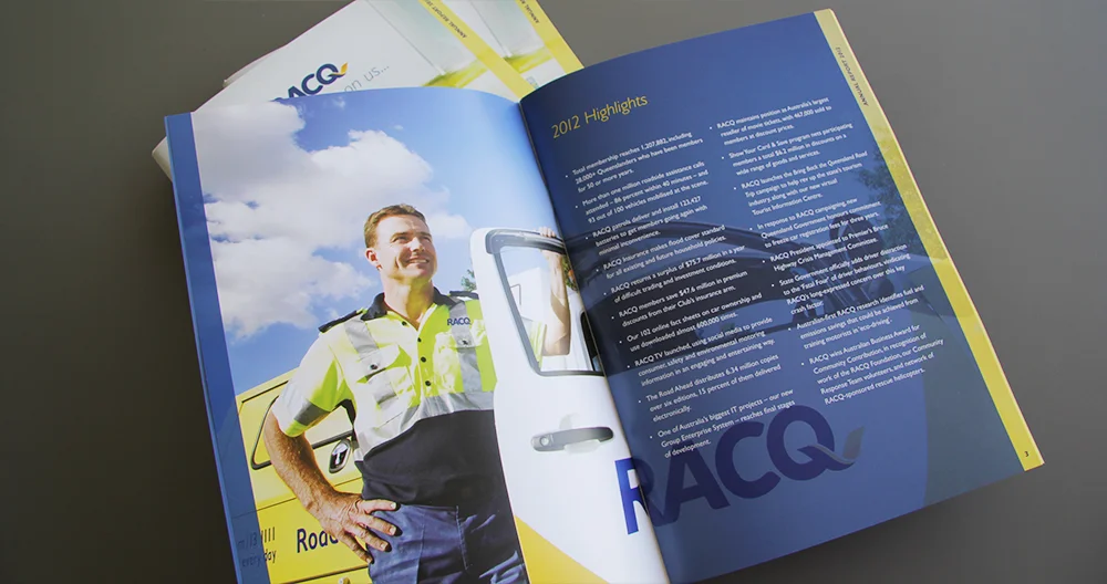 2013 RACQ Annual Report CONCEPT: Sid Guglielmino CLIENT: Lynda Schekoske DESIGN: Sid Guglielmino / Julia Toich AGENCY: Rowland