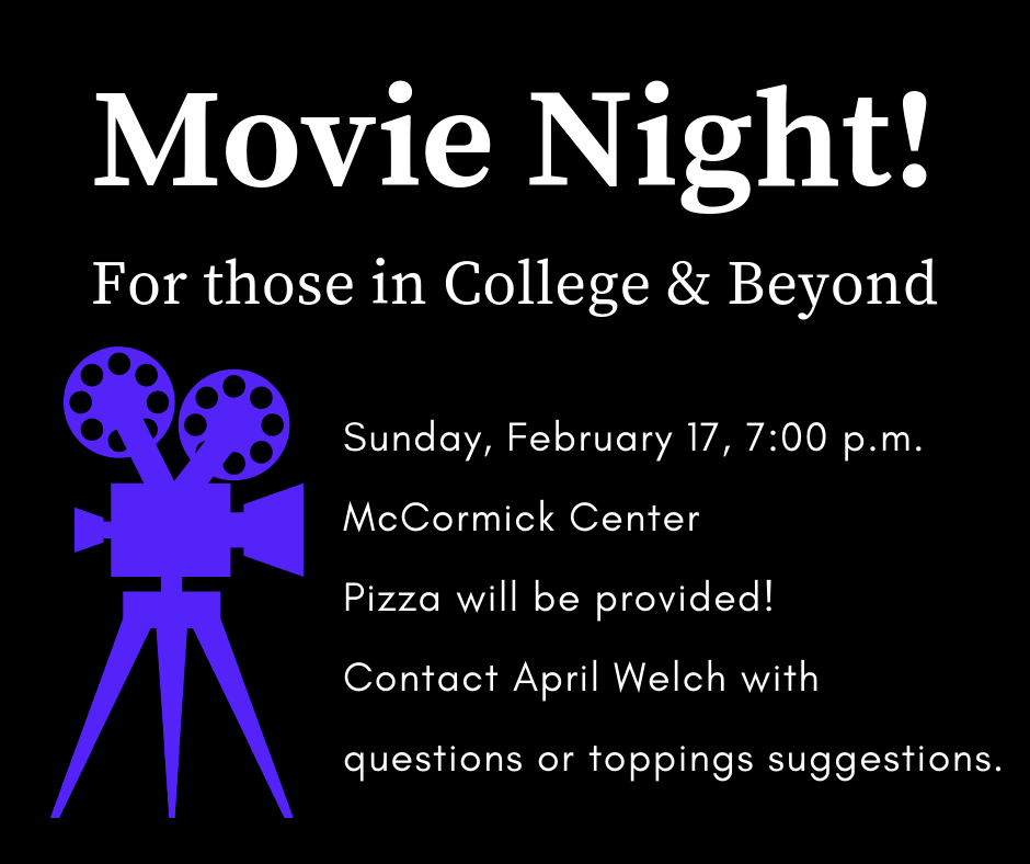 Attention those who are in college and beyond: this event is for you! Please join us in the McCormick Center (downstairs) for a movie night at 7:00 p.m. There will be some delicious pizza to eat, and we will also enjoy a great time of fellowship. If you have any dietary restrictions or feel strongly about pizza toppings, please contact April Welch. See you Sunday, February 17th!