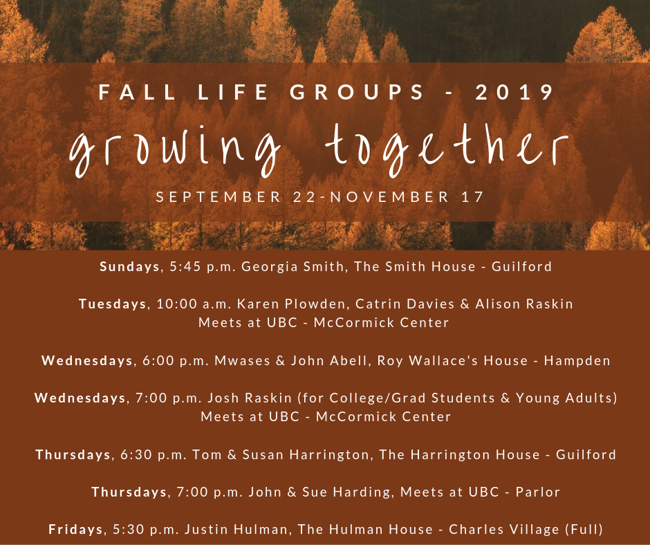 It’s been a long summer, and we are so excited for fall and the return of our LIFE Groups (sermon-based small groups)! We have groups that meet on almost every day of the week, and we have more options at the church during this cycle. Sign-up sheets will be available in church on Sunday, September 22nd, or you can reach out to the leaders directly. Feel free to contact Rev. Harrington with any questions: tom@ubcbaltimore.org.