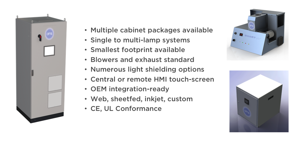 •Multiple
cabinet packages
available
•Single
to
multi-lamp
systems
•Smallest
footprint available
•Blowers
and exhaust standard
•Numerous
light shielding options
•Central
or remote HMI touch-screen
•OEM
integration-ready
•Web,
sheetfed, inkjet, custom
•CE,
UL Conformance