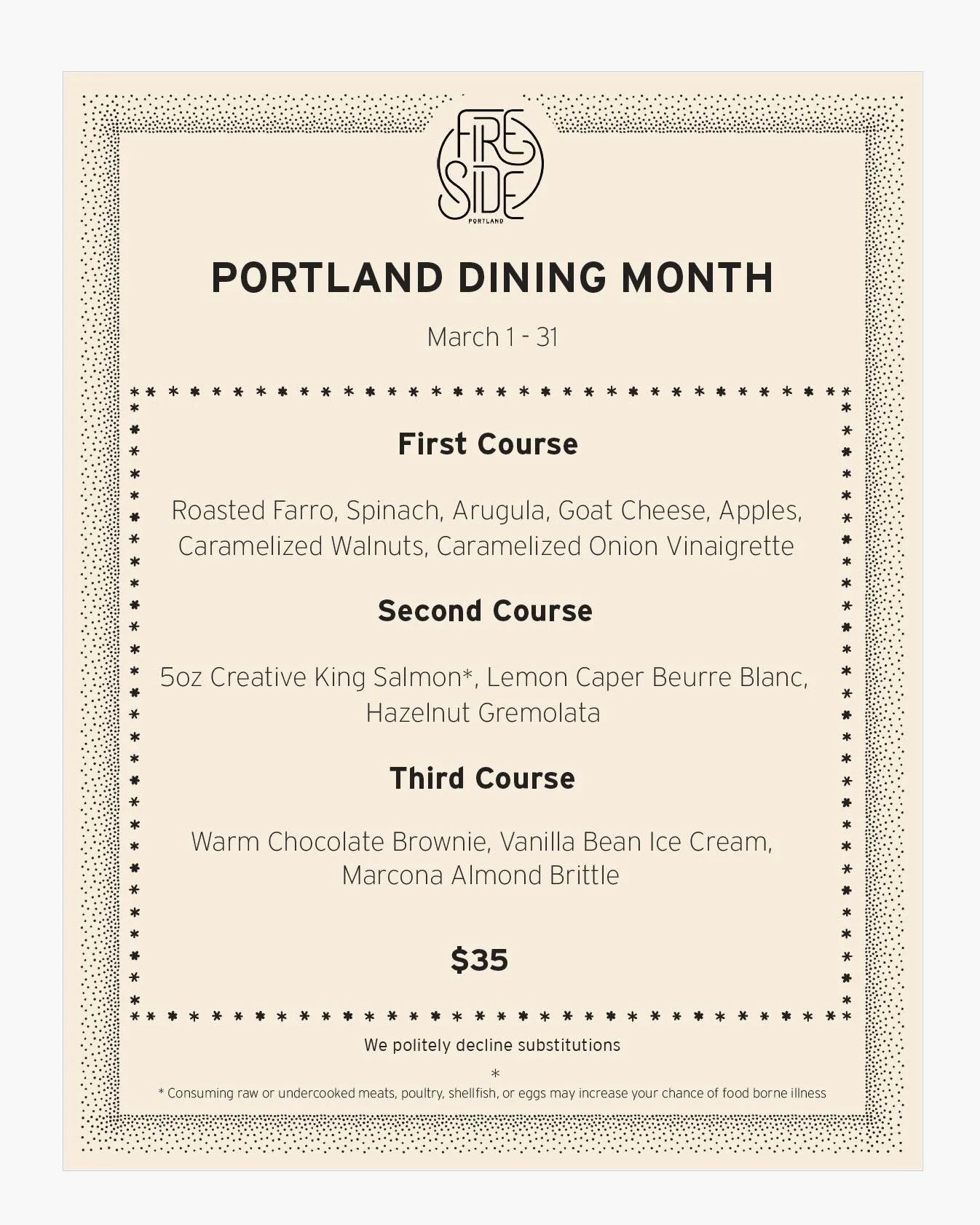 PORTLAND DINING MONTH is back!

All March long, join us for a three-course dinner for $35, available&nbsp;every single day.

This beloved citywide event is the perfect excuse to explore (or revisit) restaurants all across the city.&nbsp;

Full list o