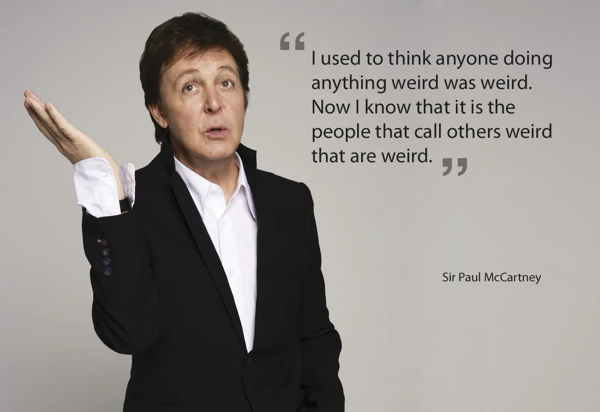 I came across this quote from Sir Paul McCartney. I find it is so true. Because people judge other people by their own standards, they do not realise that what they think is weird can often be 'normal' to others. And the fact that some people find other people's behaviour "weird" can quite often be weird too. Hmmm difficult to explain. 