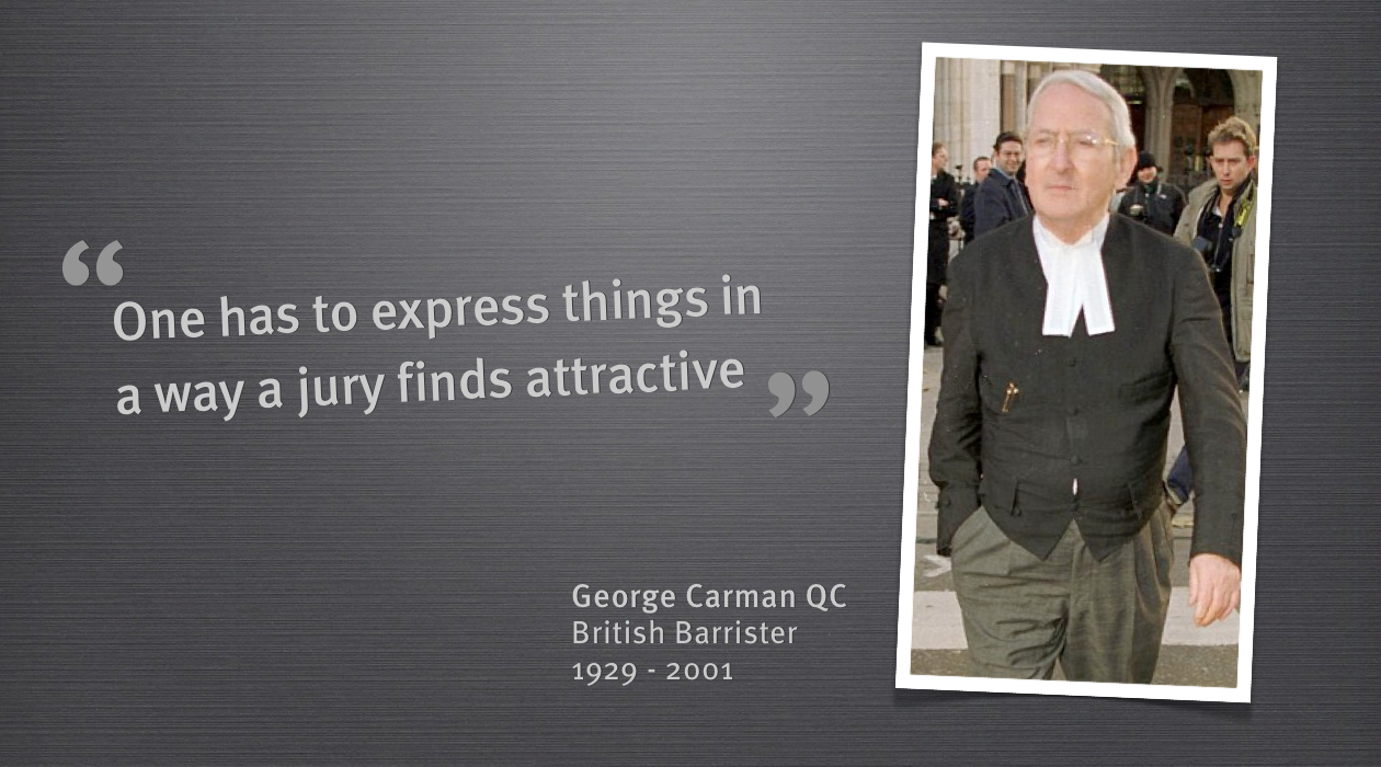 
Geroge Carman was an inspirational barrister from the United Kingdom. He represented many famous clients and destroyed many during his career.
He was the master of memorable lines, lines that resonated with juries, and this helped him to become one of the most celebrated lawyers of his time.
The greatest strength of George Carman was the manner in which he could take complicated legal points and express them to a jury in a way they would understand and more importantly remember.
This is something we all need to learn when we are presenting. The most important people in the room of a presentation is the audience and it is cruicial to be able to express your points in a way that an audience finds attractive.
