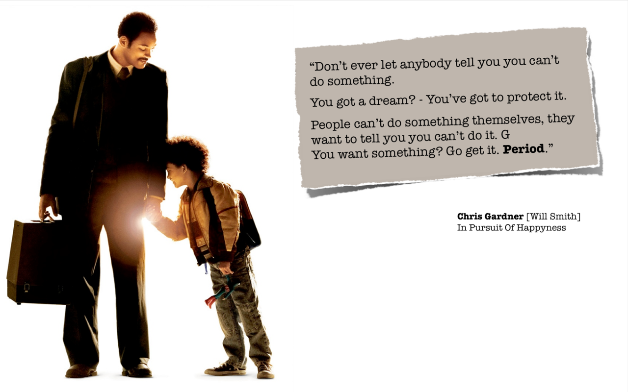 This quotation from the movie In Pursuit of Happyness is just so powerful to me. And yes, never listen to people who tell you that you cannot do something because it only means THEY cannot do something. You have the power and freedom to do whatever you want to do, and if you fail? Who cares? Pick yourself up and get back on and try again.