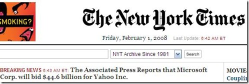 Some great news coming out today. REDMOND, Wash. (AP) -- Microsoft Corp. offered to buy search engine operator Yahoo Inc. for $44.6 billion in cash and stock in a move to boost its competitive edge in the online services market.
Microsoft bid $31 per share for Yahoo, representing a 62 percent premium to Yahoo's closing stock price Thursday.
Now, this is what I call Breaking News :)