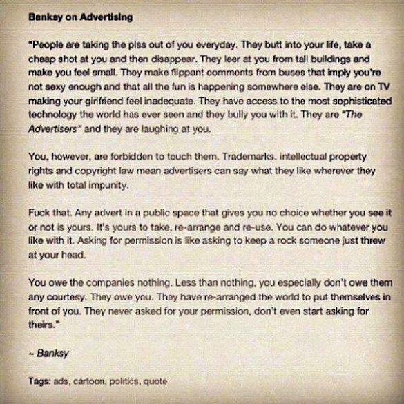 "People are taking the piss out of you everyday. They butt into your life, take a cheap shot at you and then disappear. They leer at you from tall buildings and make you feel small. They make flippant comments from buses that imply you're not sexy enough and that all the fun is happening somewhere else. They are on TV making your girlfriend feel inadequate. They have access to the most sophisticated technology the world has ever seen and they bully you with it. They are "The Advertisers" and they are laughing at you. You, however, are forbidden to touch them. Trademarks, intellectual property rights and copyright law mean advertisers can say what they like wherever they like with total impunity. Fuck that. Any advert in a public space that gives you no choice whether you see it or not is yours. It's yours to take, re-arrange and re-use. You can do whatever you like with it. Asking for permission is like asking to keep a rock someone just threw at your head. You owe the companies nothing. Less than nothing, you especially don't owe them any courtesy. They owe you. They have re-arranged the world to put themselves in front of you. They never asked for your permission, don't even start asking for theirs." - Banksy tags: ads, cartoon, politics, quote