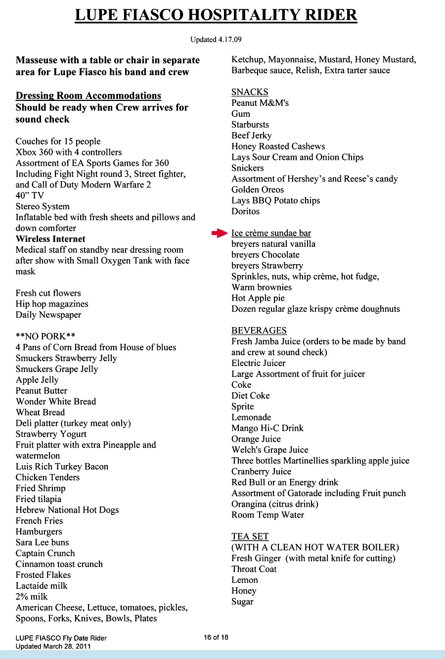 Any time I write a rider I'm thinking of the comfort of everybody...
Lupe Fiasco requires that concert promoters provide him with an “Ice crème sundae bar” stocked with three flavors, sprinkles, hot fudge, warm brownies, and Krispy Kreme doughnuts.Now that's comfort!
Touring his chart-topping album “Lasers,” Fiasco (real name: Wasalu Muhammad Jaco) also has some specific food requirements, ranging from “4 pans of Corn Bread from House of Blues” to “Hebrew National Hot Dogs”.
standard requirements like face wipes, Arm & Hammer deodorant, “Degree Sports Deodorant,” Tums, Tylenol, three Oral B toothbrushes, and “Colgate Total plus whitening Toothpaste” are all specific...
... the rider even demands “Ear plugs.”