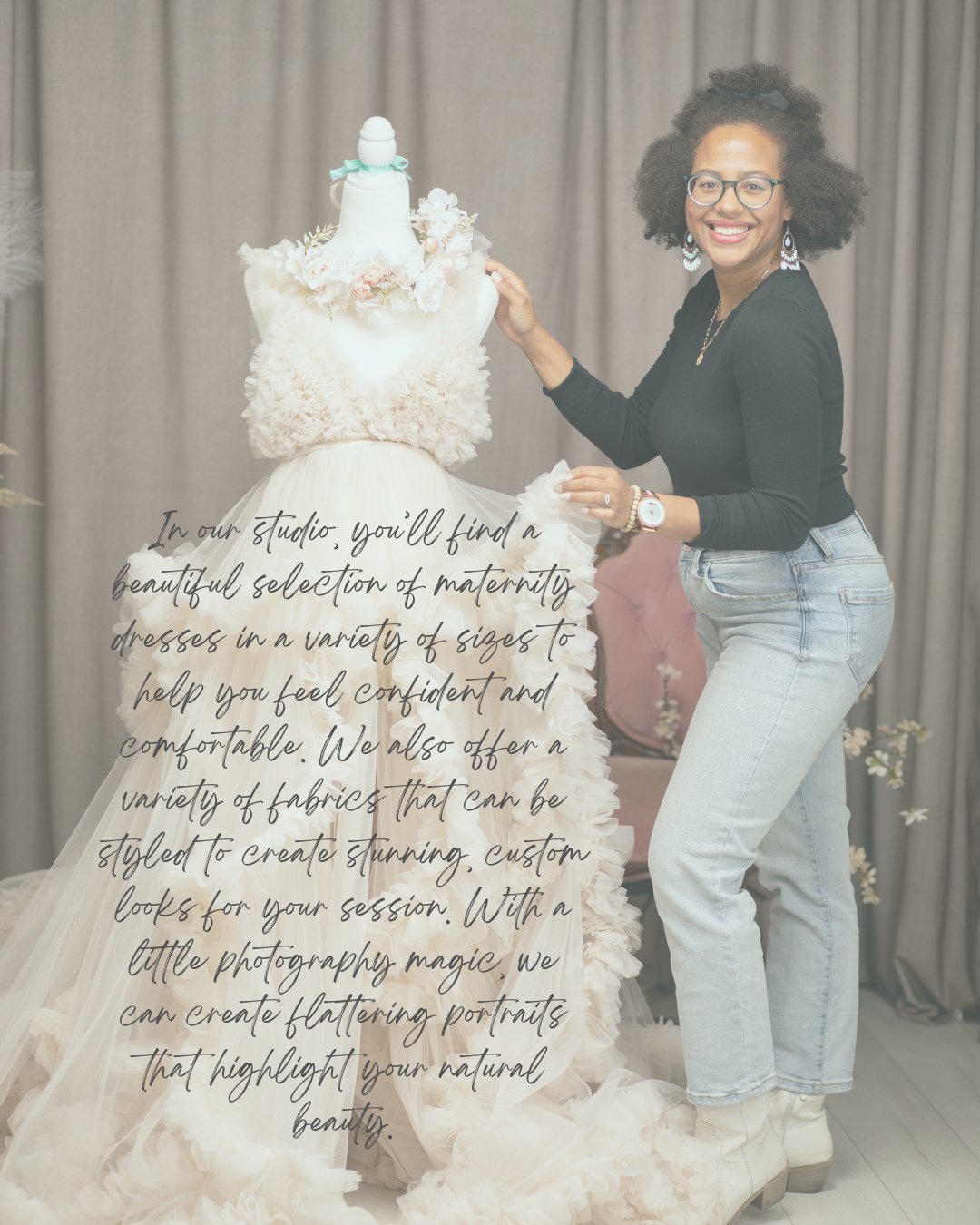 In our studio youll find a beaufiful selection of maternity dresses in a variety of sizes to help you feel confident and comfortable. We also offer a variety of fabrics that can be stylet to crente stinning, custom looks for your session. With a litt