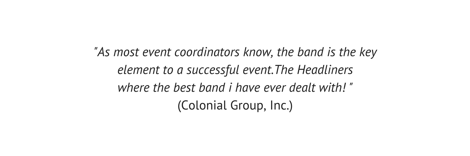 As most event coordinators know, the band is the key element to a successful event. The Headliners where the best band i have ever dealt with! _ (Colonial Group, Inc.).png
