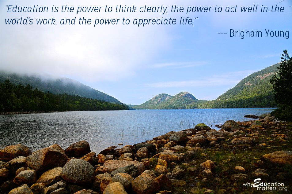 “Education is the power to think clearly, the power to act well in the world's work, and the power to appreciate life.” ― Brigham Young