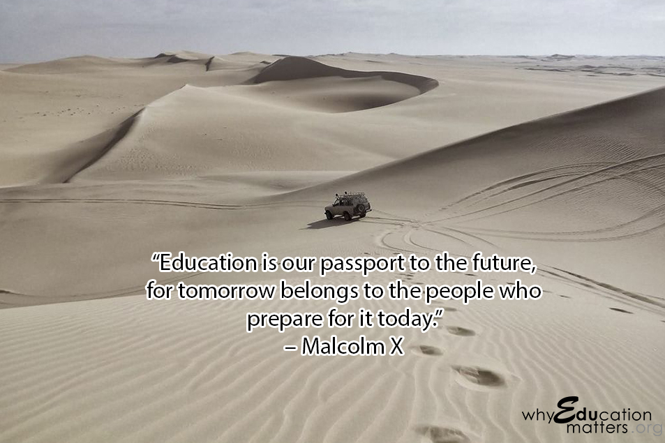 “Education is our passport to the future, for tomorrow belongs to the people who prepare for it today.”  – Malcolm X