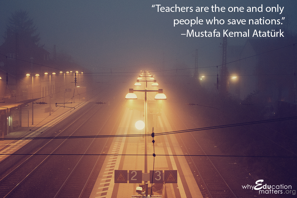 “Teachers are the one and only people who save nations.”  –Mustafa Kemal Atatürk