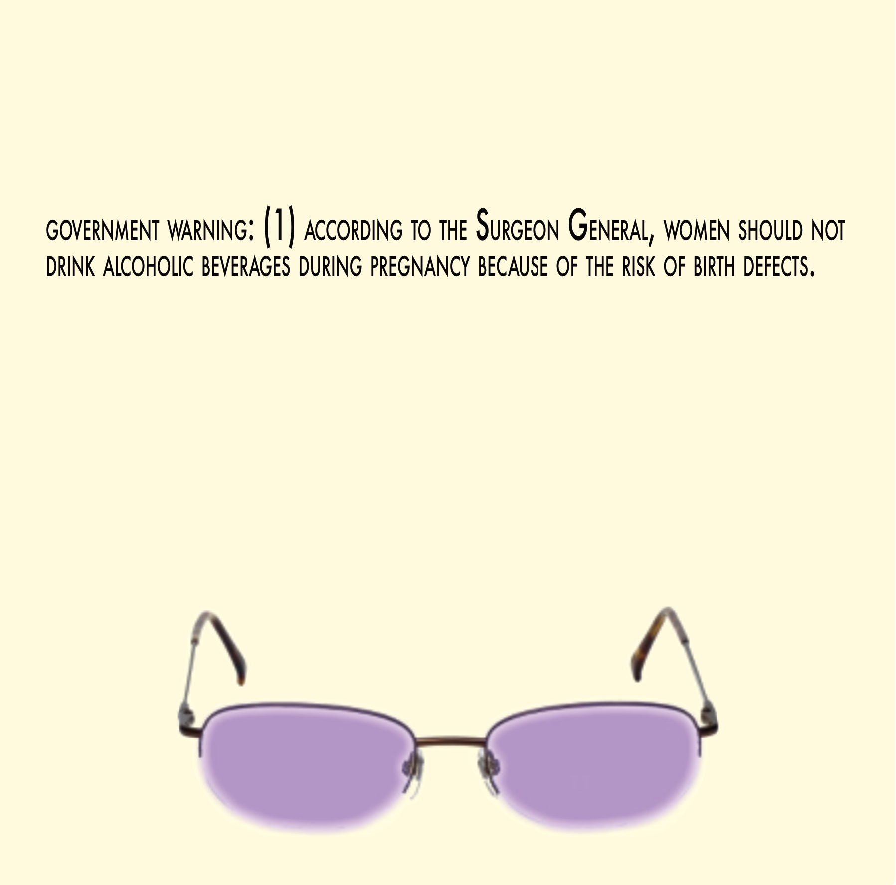 Government Warning (Part 1) government warning: (1) according to the Surgeon General, women should not drink alcoholic beverages during pregnancy because of the risk of birth defects. Purple glasses.