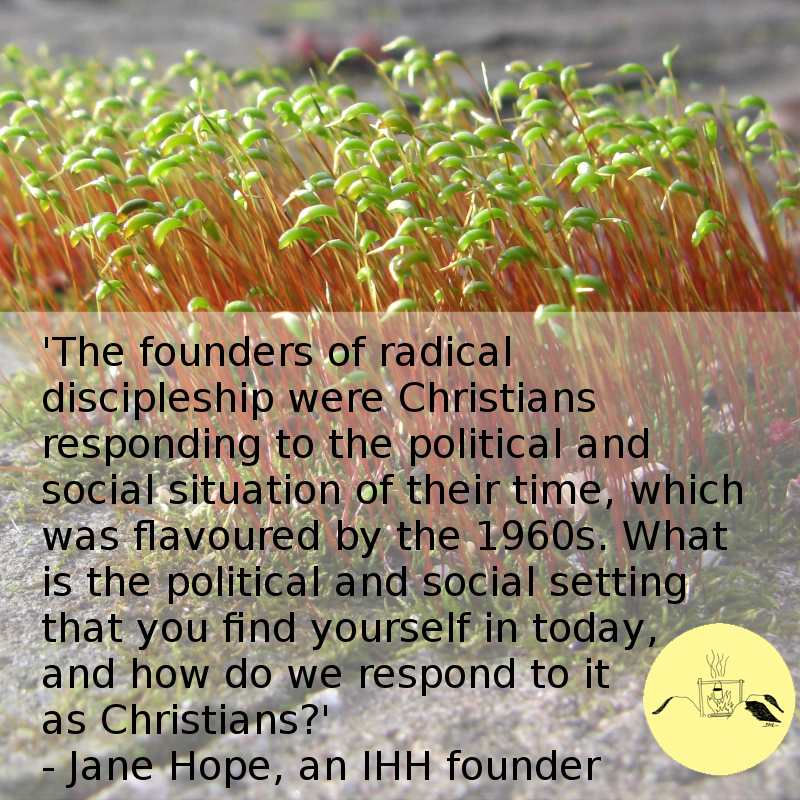 'The founders of radical discipleship were Christians responding to the political and social situation of their time, which was flavoured by the 1960s. What is the political and social setting that you find yourself in today, and how do we respond to it as Christians?' - Jane Hope