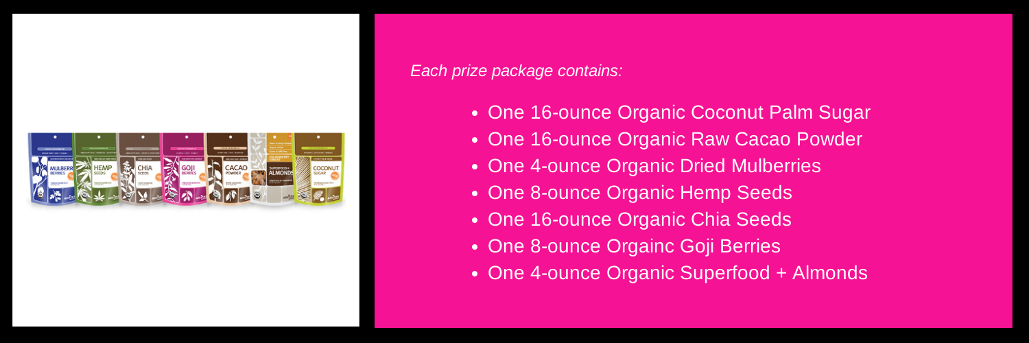 Enter below to win one of 5 packs of the Navitas Naturals superfoods listed and shown above. Retail value $75 per prize package. These packages will be awarded on August 16, 17, 18, 19 and 20.