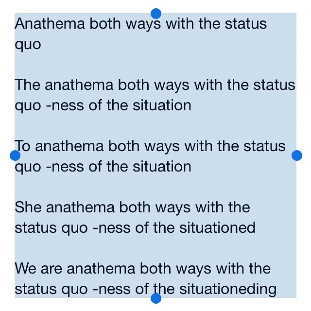 Anathema both ways with the status quo The anathema both ways with the status quo -ness of the situation To anathema both ways with the status quo -ness of the situation She anathema both ways with the status quo -ness of the situationed We are anathema both ways with the status quo -ness of the situationeding