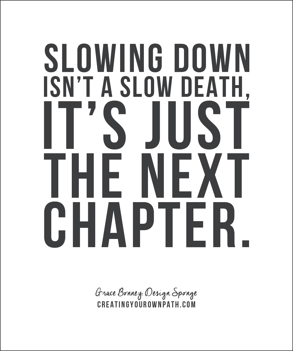 "Slowing down isn't a slow death, it's just the next chapter." - Grace Bonney, Design Sponge