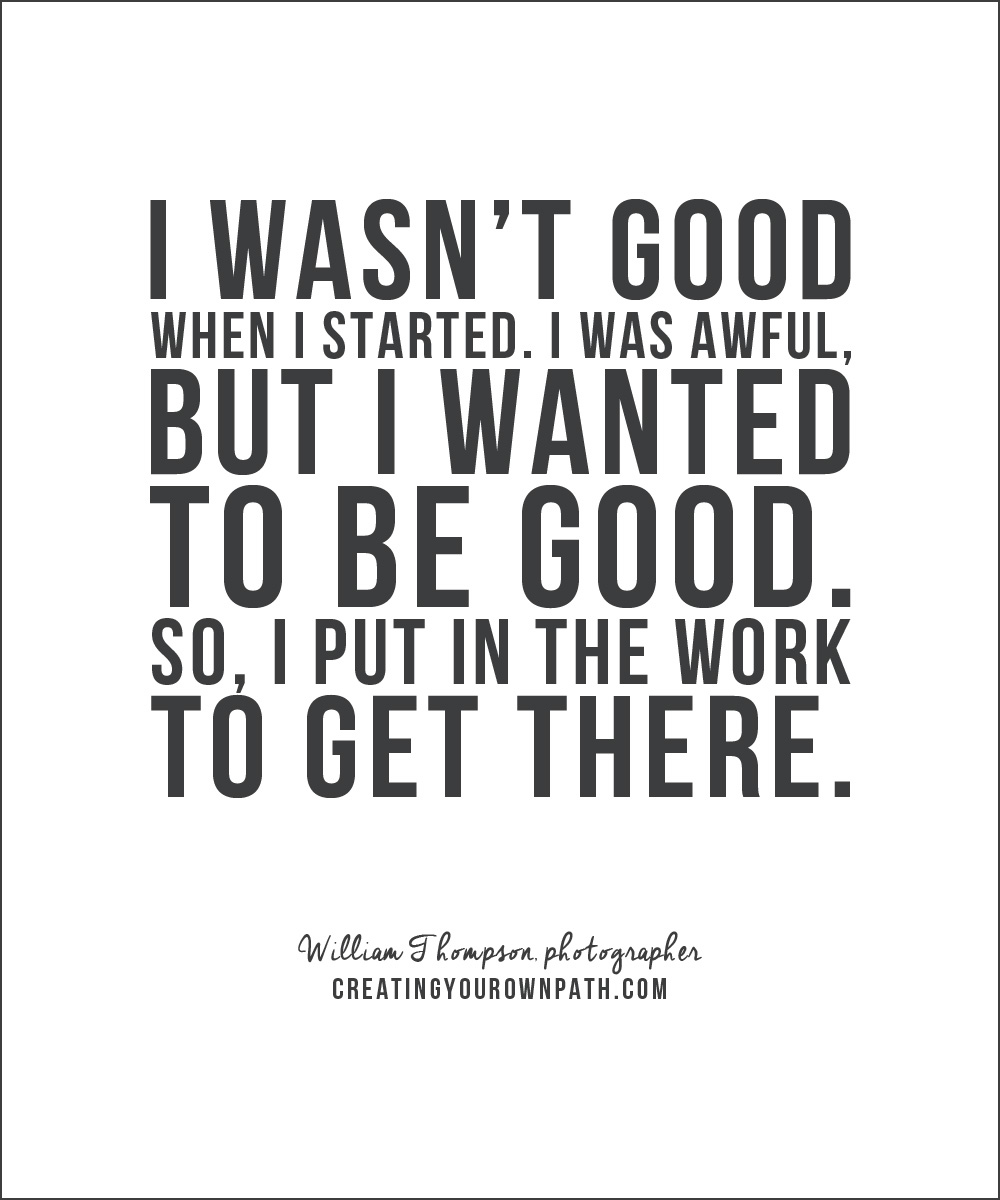 "I wasn't good when I started. I was awful, but I wanted to be good. So, I put in the work to get there." -- William Thompson, photographer // creatingyourownpath.com