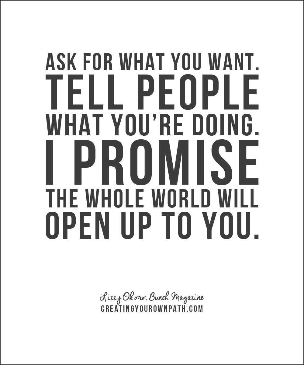 "Ask for what you want. Tell people what you're doing. I promise the whole world will open up to you." — Lizzy Okoro, Bunch Magazine // creatingyourownpath.com 
