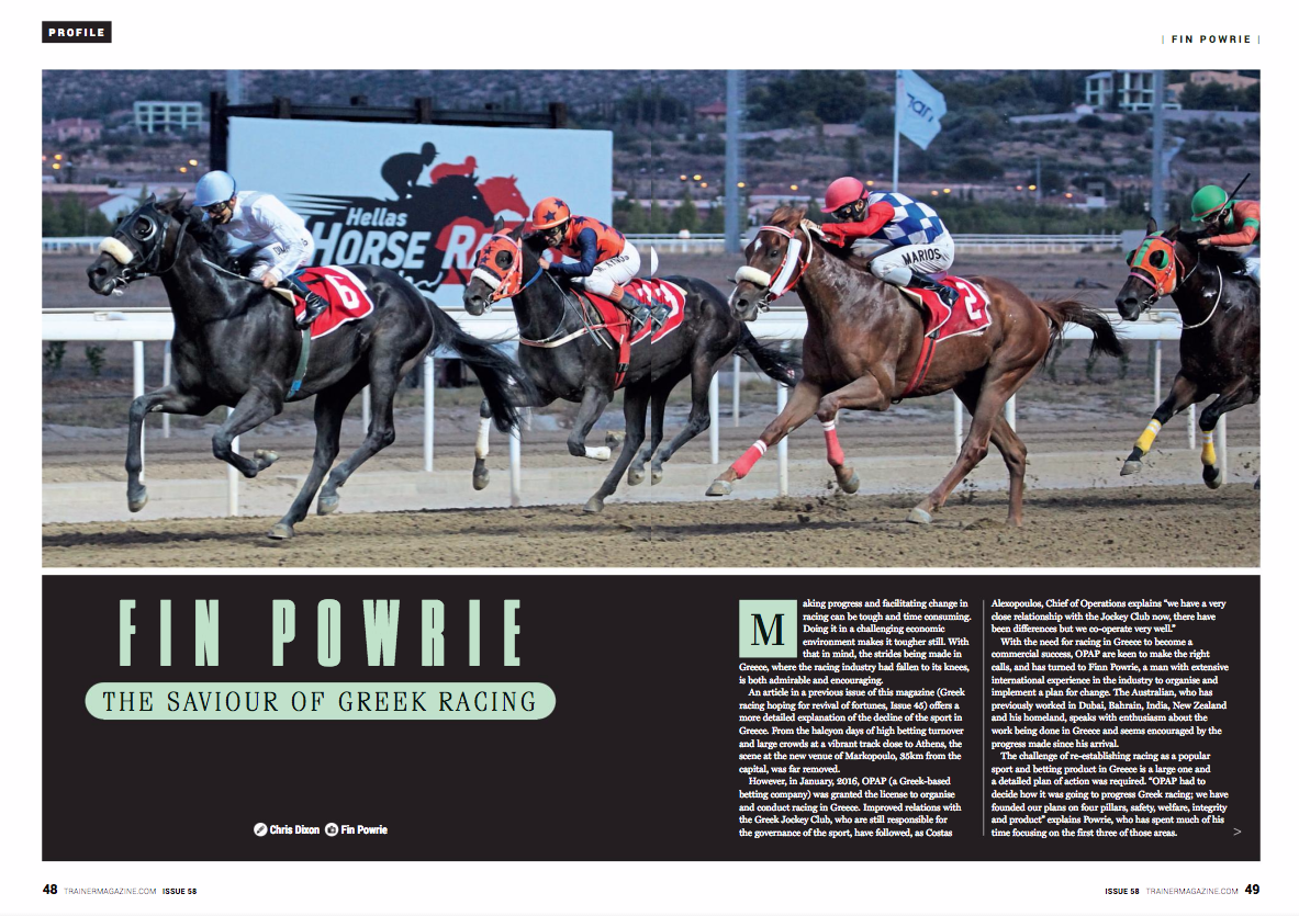 Making progress and facilitating change in racing can be tough and time consuming. Doing it in a challenging economic environment makes it tougher still. With that in mind, the strides being made in Greece, where the racing industry had fallen to its knees, is both admirable and encouraging. The article “Greek racing hoping for revival of fortunes” published in Issue 45 of European Trainer offers a more detailed explanation of the decline of the sport in Greece. The scene at the new venue of Markopoulo, 35 kilometres from the capital, was far removed from the halcyon days of high betting turnover and large crowds at a vibrant track close to Athens. However, in January, 2016, OPAP (a Greek-based betting company) was granted the licence to organise and conduct racing in Greece. Improved relations with the Greek Jockey Club, who are still responsible for the governance of the sport, have followed, as Costas Alexopoulos, chief of operations, explains. Alexopoulos says, “We have a very close relationship with the Jockey Club now. There have been differences but we cooperate very well.” With the need for racing in Greece to become a commercial success, OPAP are keen to make the right calls, turning to Fin Powrie, a man with extensive international experience in the industry, to organise and implement a plan for change. The Australian previously worked in Dubai, Bahrain, India, New Zealand, and his homeland. Powrie speaks with enthusiasm about the work being done in Greece and seems encouraged by the progress made since his arrival. The challenge of reestablishing racing as a popular sport and betting product in the country is a large one, and a detailed plan of action was required. “OPAP had to decide how it was going to progress Greek racing; we have founded our plans on four pillars: safety, welfare, integrity, and product,” explains Powrie, who has spent much of his time focussing on the first three of those areas. Markopoulo has a dirt surface similar to that of the old Nad Al Sheba racecourse in Dubai. It was built to host the equestrian events during the Olympic Games of 2004, but in the ensuing years become rundown and has required significant investment. “We started in January, 2016, and have already invested more than €1 million into the racetrack alone,” states Alexopoulos. That investment has been overseen by Powrie, who has used his knowledge and experience to oversee a vast amount of work at Markopoulo. Explaining the process, he says, “We approached it pragmatically in terms of what we inherited and what we needed to do to ensure that we had a facility and system that was going to be safe and viable.” Suggesting that to renovate all of the facilities at the venue would run to “an inordinate cost,” he explains that so far, much of the work has focussed on improving safety and welfare for the horses and horsemen based at the site. “We started with the track, going back to the original installers in France and renovating the surface. We have also re-rubberised lots of areas, torn down wooden fences, and replaced it with proper plastic running rail so to look at it now is a very different picture to 18 months ago.” Powrie believes there is still room for improvement in “certain aspects of the regulatory side of things that have been inherited and don’t necessarily assist the product,” but also that “significant inroads” have been made – and that by not compromising on the issues they have tackled, they now have a venue to be proud of. “We’ve worked very hard and have had some stumbling blocks along the way, but in terms of the safety of our people, the safety of track work, and the welfare of the horses, I can guarantee the place stands up to scrutiny.” Alexopoulos is also pleased with the progress made at the track, to the point where he believes that “the problem now in Greece is not the facilities; what we are struggling with now is the number of horses and number of owners in Greece.” The statistics back up those concerns. The number of racehorses in the country had fallen to less than 250 from a peak of more than 1,700, and there were less than 70 registered owners from more than 250 previously. To implement the kind of racing programme OPAP is aiming for, a significant rise in the number of horses in training is required, and in turn that also means an increase in the number of owners and trainers will need to rise. OPAP has tackled the problem head on, travelling to the major horses-in-training sales in the UK and Ireland to buy horses to import to Greece, where they are then sold on in OPAP’s own auctions – two of which have taken place so far. At Tattersalls Autumn Horses-In-Training Sale in Newmarket, Greek racing interests were particularly busy, signing for a total of 64 horses. As a result, there are now more than 400 racehorses in Greece. By covering the cost of travel OPAP are removing one of the barriers to importation and are not only looking to increase the number of racehorses in the country, but also the quality of that stock. Many of the horses being sent to Greece are sourced by Oliver St Lawrence, a leading bloodstock agent in Britain who works closely with Greek racing. “We’ve looked for relatively cheap horses, up to around 7,000 guineas, usually with form on the sand,” St Lawrence says, before adding, “horses with form at Southwell are preferred as they seem to take well to the surface in Greece. In terms of pedigrees then anything with a USA pedigree would give you hope they’d be effective on the dirt while the Danehill-Green Desert line seems to do well over there, though we’re dealing with a pretty small pool of horses to be definitive about that.” The focus has been on buying horses that are young and sound. “We bought almost all two- and three-year olds, rated between 50 and 70, and we were looking for sprinter-milers. The real emphasis, though, was on buying horses that were sound and would be able to take their racing well,” explains St. Lawrence. More horses means more owners are also required, and attracting them isn’t an easy task in a tough economic climate, though the numbers are on the rise. The focus has been on trying to re-engage with previously registered owners as well as bringing in new ones, and one of the key initiatives has been a change in the rules to allow syndicates. Marketed with the slogan ‘Share the cost – Spread the joy,’ the advent of syndicate ownership – a significant part of the landscape in many major racing jurisdictions – could have a hugely positive impact in Greece. The first syndicate-owned horse to run in the country was Poetic Guest, who ran in the colours of the Champagne Syndicate, a group of 10 ladies, seven of whom had never been involved in horse ownership. A four-year old gelding by Poet’s Voice, he won by a wide margin last month on his first start since being picked up for 4,000 guineas at Tattersalls in October. His success immediately caught the attention of the mainstream media in Greece and enquiries about ownership took a sharp upturn. The hope of Greek racing executive Alexopoulos is for the amount of owners to double in the next three-to-five years, with a target of having 600 horses trained in Greece within two years and 900 in five years. For those attracted to racehorse ownership, levels of prize money are already better than many other countries when compared with the cost of keeping a horse in training. The minimum prize money on offer is €4,000, with an average of €6,500, and prize money offered down to seventh place in a bid to boost field sizes. Total prize money on a single card is usually around the €40,000 mark, though every third week a more valuable meeting takes place featuring a race worth between €16,000-20,000. In terms of the cost of keeping a horse in training, basic training bills are expected to be in the region of €650-700 per month. As Powrie explains, “In 2014 the IFHA (International Federation of Horseracing Authorities) released their data on the cost of keeping a horse against the return of prize money and it showed that owners in Greece were on average getting back 75% of their investment, which compared favourably with the rest of Europe. For example in Britain, it was only 25% and in France it was 52%. The figures are no longer released but since then our average prize money has increased.” The strategies already in place to increase ownership will help make OPAP’s goals achievable, while it’s hoped that recent improvements and further plans to change the landscape of racing in Greece will make the sport more appealing to both owners and punters. Improvements in the way the racing calendar is released have already been made, with the provisional programme now put out on a quarterly basis, as is the case in the UK. A much greater change is forthcoming as Greek racing is to significantly alter the way its races are framed. Powrie describes the current set of race conditions as “convoluted,” and though they have been in place for decades he believes it’s a system that doesn’t really work. “It’s a one way valve, so once horses have progressed it doesn’t allow them to come back down,” he explains, before detailing the plans for the future move to “a ratings-based system that is internationally recognised.” Based on the same principles as those used on a daily basis in the likes of the UK and Ireland, horses will be allotted a rating that will move up or down based on their level of performance and current form. Those ratings will be assessed following each start by a team of professional handicappers, and Powrie believes the benefits will be great. “We’ll be able to frame races more easily to suit the population of horses we have and it will allow people to race their horses more regularly and also allow us to spread the prize money on offer more easily as it will give more horses a chance of winning it.” A further added benefit will surely be more competitive racing, something that racegoers and especially the betting public wish to see. So, for Greek racing’s ambitious custodians, it’s these groups that are also being targeted as they wish to spread the racing bug back across the country. When asked about the daily figure of 300-500 racegoers currently attending the races at Markopoulo, Alexopoulos says, “We are not happy about the number of visitors so one of our goals is to make our racecourse a destination, a place where people visit and have fun.” Powrie agrees, adding, “We want to encourage more families to come racing and make racing a popular entertainment sport in Greece.” Ultimately though, for a racing industry being operated by a betting company, the need for more horses, more racing, more racegoers, and in turn more interest, boils down to one thing – more turnover in the pools. OPAP must make its investment in the sport commercially viable, and there is little doubt that the appetite for racing as a betting product in Greece is there. Up until the late 1990s, betting on racing was “much bigger than sports betting and the numbers games we have here,” explains Alexopoulos, “but it started to decline when the races moved away from Athens, partly due to bad management from the state-owned company at a time when OPAP were introducing sports betting and KINO (a numbers game), and they became very popular.” Racing may never again dominate the betting landscape in the way it has previously in Greece, but a greater share of the market can be targeted. Even as recently as 2007 and 2008 turnover on racing was at €200 million per year. That figure had dropped to €30 million in 2015, the year before OPAP took control, so there is work to do to restore the numbers of a decade ago. “It will be difficult after such a period of decline, but this is our goal,” states Alexopoulos. It’s a goal they are working towards already. In OPAP’s first year of control, turnover rose by 9 million euros to €39 million, and the numbers suggest the target of 50 million will be reached in 2017. Further progress is anticipated in 2018. As Alexopoulos explains, “In the first half of 2018 we are going to have betting on the races available on the self-service terminals throughout the OPAP network. We are also launching an online betting platform for the races, so we are gradually working on increasing sales and giving more customers the opportunity to find the races and bet in a modern way all over Greece.” So, following a difficult period for the sport in Greece, perhaps racing is on the way back. Progress is certainly being made. Much more is needed but the strides made in the last 18 months have been recognised by the European and Mediterranean Horseracing Federation, who in May inducted Greece as their newest member. That recognition from an outside body is appreciated by Powrie, who also appreciates the help he has had from elsewhere. “It has been a rebuilding process from the ground up using best practices. We have aligned ourselves with the people that are already doing the things we need to do and doing them well, for example the BHA in England, and we have formed very good alliances and relationships around the world because we are very keen to put in place a significant racing industry in Greece.”