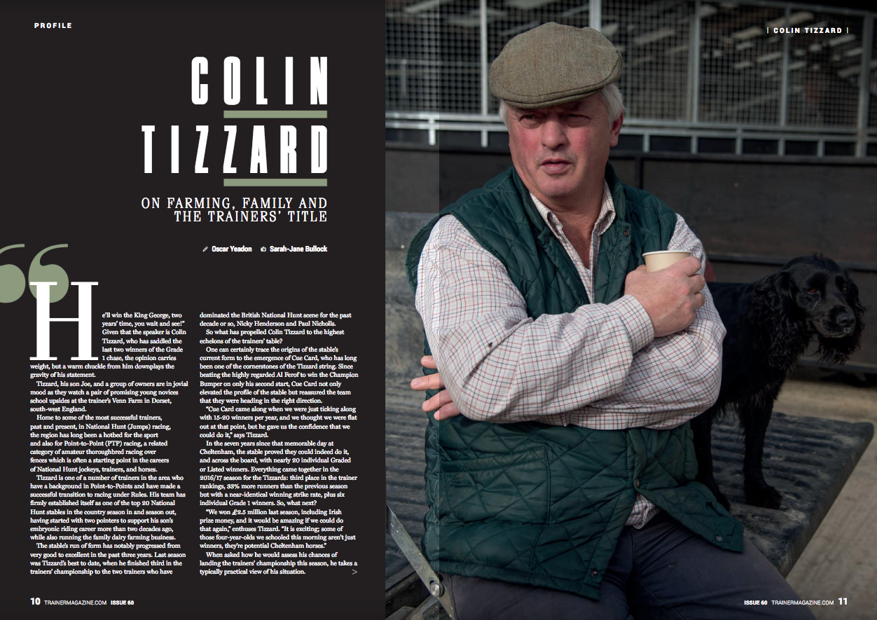 “He’ll win the King George, two years’ time, you wait and see!” Given that the speaker is Colin Tizzard, who has saddled the last two winners of the Grade 1 chase, the opinion carries weight, but a warm chuckle from him downplays the gravity of his statement. Tizzard, his son Joe, and a group of owners are in jovial mood as they watch a pair of promising young novices school upsides at the trainer’s Venn Farm Stables in Dorset, south-west England. Home to some of the most successful trainers, past and present, in National Hunt (Jumps) racing, the region has long been a hotbed for the sport and also for Point-to-Point (PTP) racing, a related category of amateur thoroughbred racing over fences which is often a starting point in the careers of National Hunt jockeys, trainers, and horses. Tizzard is one of a number of trainers in the area who have a background in Point-to-Points and have made a successful transition to racing under Rules. His team has firmly established itself as one of the top 20 National Hunt stables in the country season in and season out, having started with two pointers to support his son’s embryonic riding career more than two decades ago, while also running the family dairy farming business. The stable’s run of form has notably progressed from very good to excellent in the past three years. Last season was Tizzard’s best to date, when he finished third in the trainers’ championship to the two trainers who have dominated the British National Hunt scene for the past decade or so, Nicky Henderson and Paul Nicholls. So what has propelled Colin Tizzard to the highest echelons of the trainers’ table? One can certainly trace the origins of the stable’s current form to the emergence of Cue Card, who has long been one of the cornerstones of the Tizzard string. Since beating the highly regarded Al Ferof to win the Champion Bumper on only his second start, Cue Card not only elevated the profile of the stable but reassured the team that they were heading in the right direction. “Cue Card came along when we were just ticking along with 15-20 winners per year, and we thought we were flat out at that point, but he gave us the confidence that we could do it,” says Tizzard. In the seven years since that memorable day at Cheltenham, the stable proved they could indeed do it, and across the board, with nearly 20 individual Graded or Listed winners. Everything came together in the 2016/17 season for the Tizzards: third place in the trainer rankings, 33% more runners than the previous season but with a near-identical winning strike rate, plus six individual Grade 1 winners. So, what next? “We won £2.5 million last season, including Irish prize money, and it would be amazing if we could do that again,” enthuses Tizzard. “It is exciting; some of those four-year-olds we schooled this morning aren't just winners, they're potential Cheltenham horses.” When asked how he would assess his chances of landing the trainers’ championship this season, he takes a typically practical view of his situation. “No, I'm 50 horses short of what is needed to win a championship. But I could be better set for the spring festivals this season and I probably have a better crop of novice hurdlers this time around too. “Thistlecrack and Native River are late starting, and Native River faces a tougher task this season than last year. He jumped the last nearly upsides and you would have bet money that he would have outstayed anything up that hill (in the Cheltenham Gold Cup), but he didn’t. Whether it was that our stable wasn't in the best form at the time or we had been to the well a few too many times with him, but for me the Gold Cup is the hardest race of the year. It tests horses, their wind, and tests the jockeys. It tests the owners and tests the trainers, too!” However, while the established stable stars occupy a special place in the story of the rise of the Tizzards and remain key players in plans for this season, it's apparent that he is also planning and building for the future. Among Tizzard’s string are 18 newly turned four-year-olds. Once Tizzard has gone through plans for the runners with his son, he points out a nice type whose dam is a sister to the 2017 French Champion Hurdle winner L’Ami Serge. This is just one example of how the stable’s rising profile has attracted new owners and brought increased strength to an already successful string. Although Tizzard remains coy about absolute numbers, it’s fair to estimate that his string now runs to more than a 100. One of the signs of a well-organised stable is its ability to adapt to changing demands, but not at the expense of the results on the track, and this is perhaps where lessons Tizzard has learned in the family farming business, which runs alongside the training operation, have paid dividends. Certainly, the family ties to the training and farming businesses remain strong. Tizzard has been a dairy farmer in his own right for more than three decades, with 500 head of cattle, and along with his brothers Alan and Michael, who have farms on neighbouring land, has followed in the footsteps of his parents. Leslie and Marjorie Tizzard started out as tenant farmers on the Venn estate in the post-war years, just down the road from where the majority of Tizzard's horses are stabled today. Tizzard’s elder brother Robert is an owner-breeder who returned to the area after a career in London. Situated close to Venn Farm on the Somerset/Dorset county border, Robert’s house overlooks the paddocks that are home to his select band of broodmares as well as the arena where Colin Tizzard schools his jumpers. Displaying his typical shrewdness, Tizzard’s move into training more than 20 years ago was very much informed by the farming business and what he was learning in his early years as a trainer. “We are farmers and it (the farming side of the business) is very much our safety net. We have seen a lot of trainers in the position we are now, but then they're 25th next year, 50th the next, and then they're gone. “The pressure really is on the younger trainers these days, those who have a few horses, rent a yard, and maybe have families to support. The only pressure I get is the pressure I put on myself, so to be in that position, we make sure the stable is first run as a business. “Simply, anyone who has ever had a horse loves training them. If you had a hunter, a polo pony, a show pony or a gymkhana pony, whatever you've got, you think you can beat the next one and that's all we're doing here.” This measured, straightforward philosophy meant that the Tizzards developed the training business steadily rather than dramatically in the early years. “There was no masterplan. We had pointers when we were teenagers, so we would milk the cows and then ride the horses and I also rode as an amateur under Rules. Later, we and our children Joe and Kim would go hunting, and we did that for years. But we enjoyed the training as much as the riding and we made a start with some pointers, and it was just a natural progression as Joe’s riding career started. When the pointers started winning all the time, we thought we would take out a licence. “Not long after that we put the gallop down and then Joe became first jockey to Paul Nicholls, so we didn't get Joe much for a while. Then, even when he wasn't with Paul, he would be off playing golf, so we never saw him! “After Joe retired from riding, he has worked as hard as anyone and he's very much involved with the running of the farm as well as the training side. Joe lives on the farm, in the ‘love nest,’ but I probably shouldn't call it that! Joe and I both have entry books and we sit down together and he does it online. We have debates and then he has to come around to my way of thinking. “Joe and Kim are partners in the business, rather than assistant trainers, and Kim drives 19 miles every morning to ride first lot, before anyone else, does three lots per day and then goes to the stable office to sort out a lot of the administration with my wife Pauline, including the weekend staff rotas. “Pauline used to run our bed and breakfast business, but it came to the point where we didn't have time to do that, so we finished that and she still does a hell of a lot now, dealing with owners, dealing with racing colours, going to the races, making sure the VAT is right, and checks on everyone, and she checks on me. “Joe’s the man who makes contact with new owners coming onto the market. I'm a farmer, I can't quite go over and do it like he can. He does attract new types of owners. “By and large, Kim and Joe do everything I don’t and try and do everything I do!” As Tizzard is talking, his mother Marjorie, now retired and who lives close by, calls into the yard. Tizzard strides over and embraces her warmly and says, “Make sure you get a photo. I owe her everything!” A member of the family's fourth generation is also present in the yard, to ride ponies out before school. Freddie Gingell, Kim’s son, has ambitions to be a jockey and has been riding in PTP pony races with success this year, winning two races in the Charles Owen series, at Chepstow and Ascot. “Seeing Freddie win was one of the proudest moments of my life,” says Tizzard. “He's into everything in the yard.” By necessity, Tizzard and the team have adapted to the growth of the training side of the operation, and the family business has now expanded to a staff of around 35, including part-time employees. “We were short of staff and one year, Pauline and I were doing about 25 horses by ourselves on Christmas Day. We have a good team now from a number of different countries and ethnic backgrounds. Some are now naturalised British citizens. We heavily subsidise the accommodation and the pool money was good last season.” The yard’s expansion required investment in facilities, and one of the biggest advances was the erection of an American-style barn at the main yard three years ago, with the majority of the horses now based there rather than at the bottom of the hill, near the main farmhouse, or in the various satellite yards dotted around the local village, Milborne Port. “The barn’s well ventilated and airflow is important, so being up on the hill does help, and if you walk in there, you won't smell any ammonia,” says Tizzard. “We get the odd bug but with the prevailing south-west winds coming straight through, they don't hang around. As with the cattle, daylight is really important; it's needed for their ‘zen factor.’ The crossover from cattle farming extends to meeting the dietary requirements of the string, as Tizzard grows his own haylage. “We still end up with twice as much as we need. So, if we cut it one day and it rains the next, we use it on the farm and then the next bit for the horses.” Tizzard's practical approach extends to how and on what he exercises his horses. “Things evolve all the time. I used to use the uphill gallop every day for every horses, but I now also use the deep sand three days a week. The combination of the hill and sand trains the whole body.” The deep sand was imported at some expense from Ireland until Tizzard experimented with different grades and hit upon a cheaper alternative sourced from nearby Wareham on the Dorset coast. As well as being an area rich in natural resources, Somerset and Dorset have long been home to some of the UK’s leading National Hunt trainers, including Harry Fry, Nicholls, David Pipe, and Philip Hobbs. Tizzard doesn't see the proximity of such powerful stables as an issue for concern. “It's a very competitive area around here. There are lots of local trainers, and they’re all good trainers. There's fierce competition but plenty of respect. Going back a few years, the likes of Martin Pipe, Philip Hobbs, and Paul Nicholls brought the standard up around here, which is good for all of us. “However, it means that we will probably head north for valuable races. All the big chases will be ultra-competitive for the next three to four months, which is partly why Hey Big Spender won the Rehearsal Chase at Newcastle three times.” As one who has built up a training yard from scratch into one that could be mounting a title bid in the coming seasons, what does Tizzard think of the challenges that face trainers today? “Well I think that the BHA (British Horseracing Authority) are very good and are talking to trainers. We should maybe look after the prize money for the lower end races to provide for owners and trainers competing in those races, so we look after those at the ‘other end.’ That was me five years ago and it might be me in five years’ time.” In discussing their current situation and training career to date, it's clear that the Tizzard team are not content to rest on their laurels, and their results in recent seasons have of course put Venn Farm on the radar of many owners. One such is long-time National Hunt fan and professional gambler Russ Watts, who was celebrating his 50th birthday on the day of his visit to the yard accompanied by his two sons, Sam and John. Already a National Hunt owner for more than 10 years, Watts has an interest in The Russian Doyen, his first horse with Tizzard. “I first thought of having a horse with Colin some years ago, as he was then a local, rising trainer and I live around 30 minutes away. Later, a friend had a horse here and that led to me coming on board last year,” says Watts. “Colin’s open, honest, and good fun.” Watts is one of the more locally based people to have joined the burgeoning list of owners at Venn Farm in recent years. The yard’s success means it is attracting notice from further afield, including from high-profile owners such as the late Ann and Alan Potts, whose Ann & Alan Potts Limited entity has multiple horses at Venn Farm, alongside those of longer-standing owners Jean Bishop and Brocade Racing. The passing of Alan Potts in November, just a handful of months after the death of his wife Ann, came as a huge shock to the National Hunt racing scene in the UK and Ireland. Their familiar yellow, green, and red colours have been very much a fixture at the major meetings from the days of the top two-mile chaser Sizing Europe onwards, notably landing the Cheltenham Gold Cup last March with the Jessica Harrington-trained Sizing John. The switching of some of the Potts’ Irish-trained horses to Tizzard’s yard in the autumn of 2016 was headline news in the racing press, but the results that followed warranted the faith of the prominent owners. Perhaps the most surprising aspect of the arrangement were the circumstances in which Alan Potts and Tizzard first met. “I was at Cheltenham, watching a race on the one of the TVs in the bar. This chap behind me told me,’Get out of the f***ing way.’ I looked around and said ‘I'm not in the way.’ He said, ‘Yes, you are, you’re still in the f***ing way.’ I said, ‘I'm sorry, but I would never stand in front of anybody.’ He said, ‘Well, you f***ing did.’ So I said, ‘Well, I'm sorry.’ Afterwards, someone told me it was Alan Potts, so I went back to him and said, ‘Sorry, Mr Potts, I won't do it again.’ “The next meeting I went to at Cheltenham, he was sat in the bar with a bottle of wine” -- and here Tizzard stretches out his arm -- “and he offers me a glass and says, ‘We didn't get off to the best of starts, did we?’ So I sat down with him. “That was in the spring of (2016) and in October he rang up and asked if I could take 15 of his horses.” Alan Potts’ death this year just ahead of the three-day meeting at Cheltenham was a shock for everyone, particularly as he had been due to visit Venn Farm that week. In accordance with the wishes of the Potts family, the entries ran, and the victory of Fox Norton in the Shloer Chase provided an emotional win for all concerned. “I only knew Alan for 18 months,” remembers Tizzard. “He was a man that you wouldn’t forget. He wasn’t always easy, but he made things happen, so you can see why he achieved what he did, given where he started from. He left a lasting impression on me.” The increased patronage of sizeable owners has undoubtedly helped to elevate Venn Farm to new heights, in tandem with the shrewd evolution of their stable and facilities. Maybe it's an illustration of just how far the stable has come in recent years, in terms of the strength of its string and results, that while Tizzard had once talked of retirement in interviews as recently as five years ago, he is now quick to dispel the notion: “I have no plans for retirement. I'm enjoying it too much.” With a string comprising multiple-Graded winners and brimming with potential talent for next season and beyond, it's not hard to see why.