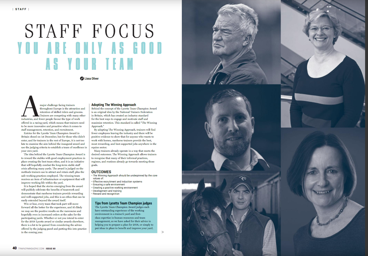 A major challenge facing trainers throughout Europe is the attraction and retention of skilled riders and grooms. Trainers are competing with many other industries, and fewer people favour the type of work offered in a racing yard, which means that trainers need to be more innovative and proactive when it comes to staff management, retention, and recruitment. Entries for the Lycetts Team Champion Award in Britain closed on 1st December, but for those who didn’t enter, and for trainers in the rest of Europe, it is not too late to examine the aim behind the inaugural award and use the judging criteria to establish a team of excellence in your own yard. The idea behind the Lycetts Team Champion Award is to reward the stables with good employment practices in place creating the best team ethos, and it is an initiative that will hopefully combat the long-term stable staff crisis affecting many yards. The award is judged on the methods trainers use to attract and retain staff, plus the safe working practices employed. The winning team receives an item of infrastructure or equipment that will improve working life within the yard. It is hoped that the stories emerging from the award will publicly celebrate the benefits of teamwork and demonstrate that racehorse trainers provide rewarding and well-supported jobs, and this is an ethos that can be easily extended beyond the award itself. Win or lose, every team that took part will move forward all the better for the experience, and it’s likely we may see the positive results on the racecourse and hopefully even in increased orders at the sales for the participating yards. Whether or not you intend to enter for the 2018 Lycetts award or similar awards elsewhere, there is a lot to be gained from considering the advice offered by the judging panel and putting this into practice in the coming year. Adopting The Winning Approach Behind the concept of the Lycetts Team Champion Award is an original idea by the National Trainers Federation in Britain, which has created an industry standard for the best ways to engage and motivate staff and maximise retention. This standard is called “The Winning Approach.” By adopting The Winning Approach, trainers will find fewer employees leaving the industry and there will be positive evidence to show that for anyone who wants to work with horses, racehorse trainers provide the best, most rewarding, and best supported jobs anywhere in the equine sector. Many trainers already operate in a way that meets the desired outcomes. The Winning Approach allows trainers to recognise that many of their informal practices, regimes, and routines already go towards meeting those goals. Outcomes The Winning Approach should be underpinned by the core values of: Effective recruitment and induction systems Ensuring a safe environment Creating a positive working environment Development and training Reward and recognition Tips from Lycetts Team Champion judges The Lycetts Team Champion Award judges each have outstanding experience of the working environment in a trainer’s yard and first-class expertise in human resources and team management, so we have asked for their advice in helping you to prepare a plan for 2018, or simply to put ideas in place to benefit and improve your yard. Yogi Breisner Yogi Breisner was a member of the Swedish International European and Olympic Three-Day Event team, and he went on to be part of the British Horse Society’s Training and Education Committee and the Chef d’Equipe for the British Three-Day Event team, and he led British Eventing’s Elite Coach Programme. He is also well known in horseracing for his advisory roles at the British Racing School, development of UKCC for jockey coaches, and advising trainers on schooling jump horses and coaching of work riders. “Lycetts Team Champion Award gives the opportunity to trainers to examine what goes on in their yard, beyond what they usually do on a daily basis,” Yogi says. “It gives everyone something to aim for and leads the way for future personal development for staff members, encouraging good team work and unity.” Yogi acknowledges how hard it is to get good staff in the industry and he hopes this will inspire people to see horseracing as a good career choice and, more importantly, a career for life. “It’s an opportunity for staff to be recognised for the good work they’re doing,” he points out. “What I will be looking for is a good atmosphere and environment when I walk into a yard. I want to feel the good vibes and see a spring in the step and smiles on the faces of the team, to see their willingness and determination. It is important they feel they are in an environment that encourages that. “I’ll also be looking at the practical organisation of the yard, how it’s working and the respect shown for all those in the yard, whether they are work riders or someone called in to paint the boxes. Everyone has an important role to play. “Whenever anything new begins, like Lycetts Team Champion, there will be teething problems and it takes a while before it gets recognised, but then it becomes part of the industry and I hope it will be recognised beyond the racing industry in the future.” Olly Stevens Olly Stevens, who works for Equine Health Centre, worked with trainers in Britain and the USA before taking out his own licence in Britain. His Robins Farm team enjoyed victories at all levels from Royal Ascot to Keeneland and St Moritz, but during that time key members of his staff also won the coveted Alex Scott Assistant Trainers Travel Scholarship and Godolphin Stud and Stable Staff Awards. Olly’s insight and first-hand experience prompts him to remind trainers and their teams to familiarise themselves with the entry conditions and criteria they must work toward. “There is a very clear set of judging criteria in place, very much evidence-based,” he tells us. “From my point of view, when I walk into a yard I don’t mind if it isn’t perfect, but I want to see that the team are trying to improve and make things better. “I’ll be interested in any innovative way they may have found to recruit, train, develop, and retain staff. I’m aware that some yards will be further down the road already, but that won’t act as any advantage; what we want to see demonstrated is the intent to improve. The award is designed to be inclusive and there is no advantage to be gained by a better budget or position.” The value of teamwork cannot be underestimated. “It’s wonderful to watch televised racing and see the winning trainer thank his team,” Stevens reminds us. “However hard you work as a trainer, you can’t ride every horse or set a bed in every box, you have to put together a team where everyone plays to their comparative strengths and the aim is that Lycetts Team Champion raises that awareness.” Kevin Parsons Kevin Parsons has worked full-time in racing as an apprentice, conditional jockey, work rider, head lad, assistant trainer, and travelling head lad, working with the likes of Chris Wall, David Loder, Roger Varian, and Roger Charlton. In 2012 he became sports coordinator and Union Learn project manager for the National Association of Stable Staff, and he provides staff with education courses to help improve their qualifications and transferable skills. “Since leaving school I have worked in various yards and seen all trainers do things in different ways, having worked in various roles in small and big yards, flat and jumps,” he explains. “To acknowledge the good practice that has helped to create an excellent team is a fantastic idea. I am looking forward to heading into the yards of the shortlisted trainers and seeing first-hand what goes on and the good things they have in place to help create that great team atmosphere. “Longer term, the best trainers and employers that are rewarded and celebrated will hopefully become the benchmark for other trainers and employers to push to in the various areas they are being judged on. That can only be a good thing for helping to also raise standards across what is a fantastic industry to be involved in.” Dana Mellor Dana Mellor, who has a law degree, is a trainer’s daughter and was apprenticed to Jack Berry, so has gained valuable insight into the teamwork required to run a successful racing yard. She was a key player in establishing the Jockeys Employment Training Scheme (JETS) and has worked with jockeys returning to the workplace. She also restructured a retail business, where high quality staff recruitment and retention policies have been a major factor in success. “Trainers face huge opportunities and unexpected challenges when it comes to attracting and retaining staff,” she acknowledges, “and this is a chance to raise awareness of the good work they already do to promote a positive working culture. “Essentially, we’re looking at ‘how we do things around here’ and at what’s important to racing staff. Racing yards are competing against each other all the time and now we’re asking them to focus on what really counts towards job satisfaction, staff morale, and confidence. How well are team members working together? What’s motivating them? How is success celebrated? “The ups and downs of racing can throw up some serious challenges to staff motivation and it’s how trainers respond to the challenge in the long term which ultimately determines their success. A lot of preparation has already been done by yards in terms of applying for the award and there’s a huge amount of goodwill out there which we’re looking to harness and reward.” Laura Whyte Laura Whyte was human resources director for John Lewis, where she oversaw major change programmes. She is now a non-executive director on the British Horseracing Authority Board and is on the Defence People and Training Board for the Ministry of Defence. She tells us, “The most exciting thing I feel is that it is about building a great team working ethic, forging a team relationship, and ensuring safe places to work. Racing is about winning combinations, so anything that fosters that team spirit and engages the whole team will help to retain the top talent in the industry. “We want people to see that the racing industry is a great place to work and a racing yard can be a great place to be. For me, fostering team work has always been an important aspect of leadership. My advice to those who would like to get involved is to look at the criteria and think about how they might put that into action.”