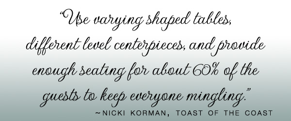 “Use varying shaped tables, different level centerpieces, and provide enough seating for about 60% of the guests to keep everyone mingling.” - nicki korman, toast of the coast