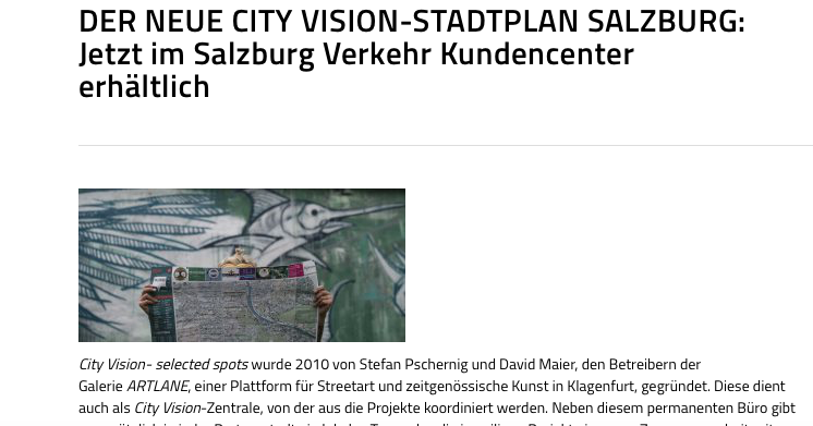 https://salzburg-verkehr.at/der-neue-city-vision-stadtplan-salzburg-jetzt-im-salzburg-verkehr-kundencenter-erhaeltlich/ City Vision- selected spots wurde 2010 von Stefan Pschernig und David Maier, den Betreibern der Galerie ARTLANE , einer Plattform für Streetart und zeitgenössische Kunst in Klagenfurt, gegründet. Diese dient auch als City Vision -Zentrale, von der aus die Projekte koordiniert werden. Neben diesem permanenten Büro gibt es zusätzlich in jeder Partnerstadt ein lokales Team, das die jeweiligen Projekte in enger Zusammenarbeit mit Klagenfurt und den jeweiligen Tourismus- und Kulturämtern in den Städten abwickelt. City Vision – selected spots ist zunächst ein Faltplan, der urban-orientierte Menschen aus dem In- und Ausland dazu einlädt, Städte auf eigene Faust zu entdecken und zu erkunden. Er macht neugierig auf hot spots aus den Bereichen Kultur, (Trend-)Sport, Musiklokale/Gastronomie oder Shopping. Die Individualität der Zielgruppe spiegelt sich in der Gestaltung des Plans wieder, der einem von Street Artist und Grafiker David Maier eigens entwickelten, eigenwilligen Design folgt. Unter dem Motto „ App the Map “ gibt es City Vision – selected spots auch digital, eine Online-Anwendung, die kostenlos heruntergeladen und als augmented reality app mit oder ohne den Faltplan verwendet werden kann. Die App führt den User durch die jeweilige Stadt, zeigt die selected spots und weitere interessante Orte direkt in der App an und gibt Zusatzinformationen wie Bilder oder Kurzvideos zum spot , die unsere PartnerInnen eigens für City Vision gestalten. Durch die Scan-Funktion ist zusätzlich ein direkter Zugriff auf die selected spots über den gedruckten Plan möglich – damit können Informationen auf schnelle und unkomplizierte Art abgerufen werden – vielleicht bei einer Tasse Kaffee in einem unserer ausgewählten Cafés. STÄDTE: Die ursprüngliche Idee war es, einen kreativen Stadtplan zu gestalten, auf dem außergewönliche und interessante Orte in Klagenfurt, abseits der touristischen Trampelpfade, verzeichnet sind und ihn an die Besucher unserer Galerie weiterzugeben. Nach einer ersten erfolgreichen Umsetzung dieser Idee in unserer Heimatstadt beschlossen wir aufgrund der hohen Nachfrage und gutem Feedback, dieses Konzept auch für weitere Städte im europäischen Raum umzusetzen – seither wurden nach Klagenfurt auch, Villach, Graz, Ljubljana und Genf realisiert, von denen einige bereits zum vierten oder fünften Mal aufgelegt werden. Um die Städtevernetzung weiter voranzutreiben werden wir in Zukunft unser Projekt skallieren und weitere Städte ins Visier nehmen. Ein weiteres sehr großes Anliegen von uns war es auch immer schon das schöne SALZBURG ins City Vision -Kleid schlüpfen zu lassen. Und das gelang in unserem aktuellen Projekt sehr eindrucksvoll (Der Plan befindet sich zur Ansicht im Anhang). KONZEPT: Der Plan präsentiert den BetrachterInnen die Stadt abseits der ausgetretenen Pfade und verzeichnet mit künstlerischem und inhaltlichem Anspruch in erster Linie junge und kreative Unternehmen, um Ihnen eine Plattform zu geben, die es ermöglicht ihre Besonderheiten und Angebote einer breitgefächerten Zielgruppe zu präsentieren – aber wie wird das eigentlich ermöglicht? In jeder Partnerstadt bearbeitet ein Team von Locals das jeweilige Projekt. Durch ein Auswahlverfahren vor Ort wird sichergestellt, dass diese wahre Kenner der jeweiligen Stadt und deren Kulturszene sind und zu unserem Team passen. Sie sind es auch, die die spots selektieren und Kontakt mit den potentiellen PartnerInnen aufnehmen. Den Plan gibt’s unter anderem im Salzburg Verkehr Kundencenter.