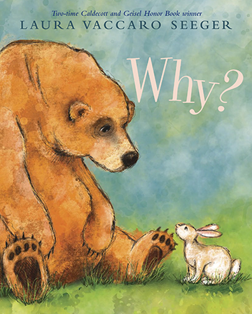 WHY? BOOKLIST – May 15, 2019 (starred review) By Laura Vaccaro Seeger. Illus. by the author Aug. 2019. 32p. Holiday, $18.99 (9780823441730); e-book, $11.99 (9780823442935). PreS–K One of Seeger's great talents is distilling a child's concerns to their essence. Here the stand-in for the child is a sweet white rabbit who can be frisky and contemplative by turns, but what she does most consistently is ask the one-word question of the title. A shaggy brown bear with a remarkably expressive face is helpfully there to answer. What Rabbit is questioning never needs to be spelled out, because it is so simply depicted in the lovely, focused watercolor illustrations. As he waters flowers, Bear responds to the "why?" by saying, "Because flowers need water to grow." As Bear guzzles pots of honey, the reason is because it tastes good. And when he's lying against a rock, holding his stomach, it's because he "ate too much." But for some things, there are no answers. Rabbit spies a robin dead in the snow, and a sad Bear can only say, "Sometimes I don't know why." This celebration of friendship, which Seeger moves seamlessly through the seasons, gives children the opportunity to intuit that, while things change, there is also stability in love and relationships. A poignant ending reiterates that bond, which will be touching for children who like to ask plenty of questions and for the adults on whose laps they sit.